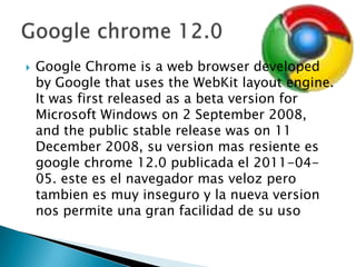Google Chrome is a web browser developed by Google that uses the WebKit layout engine. It was first released as a beta version for Microsoft Windows on 2 September 2008, and the public stable release was on 11 December 2008, su version masresienteesgoogle chrome 12.0 publicada el 2011-04-05. estees el navegadormasvelozperotambienesmuyinseguro y la nueva version nospermiteunagranfacilidad de suusoGoogle chrome 12.0