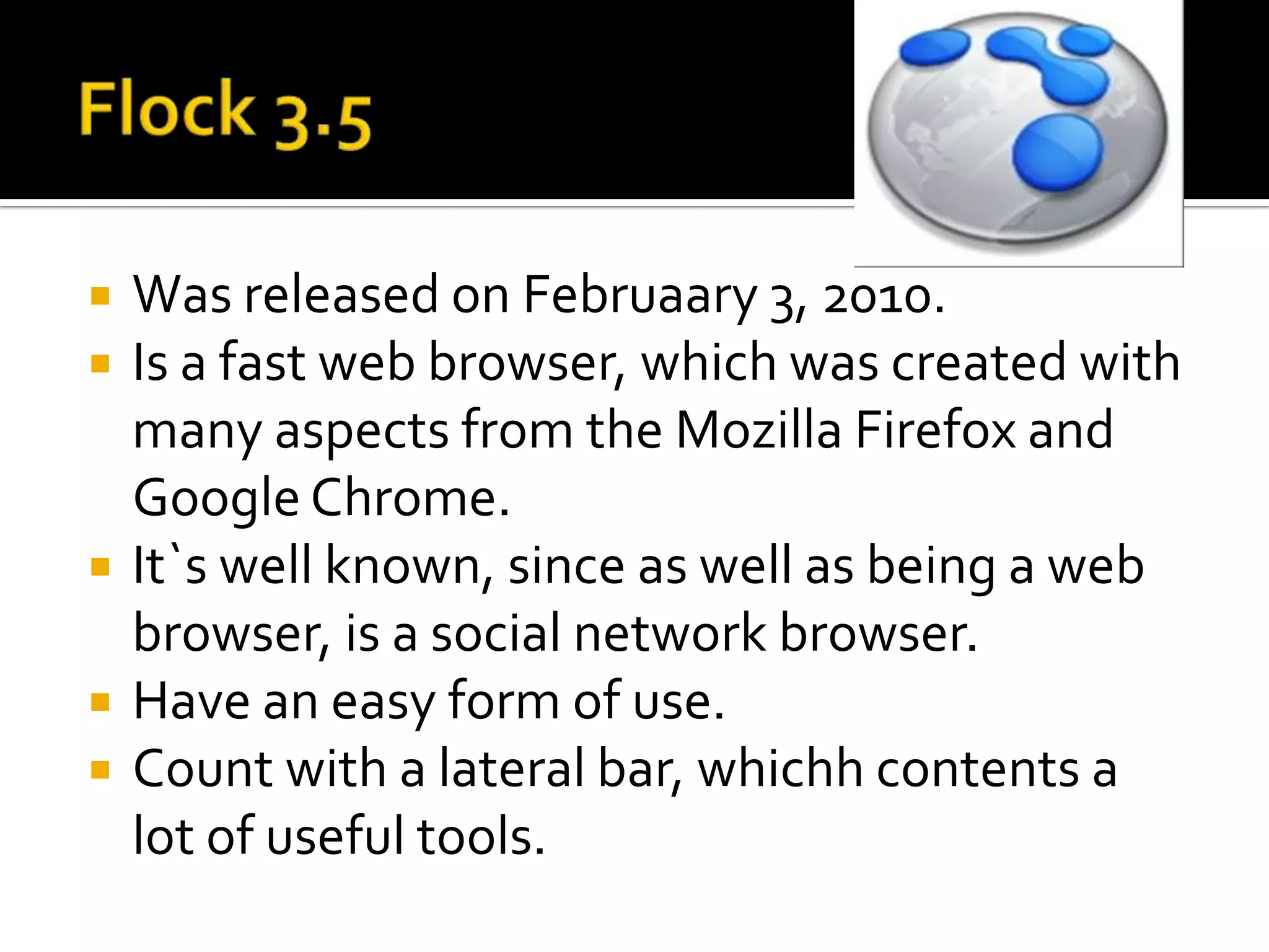 Flock 3.5WasreleasedonFebruaary 3, 2010.Is a fast web browser, whichwascreatedwithmanyaspectsfromtheMozillaFirefox and Google Chrome.It`swellknown, since as well as being a web browser, is a social network browser.Haveaneasyform of use.Countwith a lateral bar, whichhcontents a lot of usefultools.