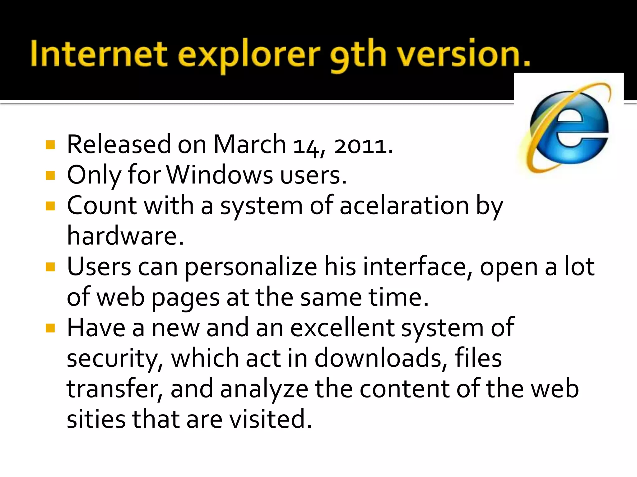 Internet explorer 9th version.ReleasedonMarch 14, 2011.Onlyfor Windows users.Countwith a system of acelarationby hardware. Users can personalizehis interface, open a lot of web pages at thesame time.Have a new and anexcellentsystem of security, whichact in downloads, files transfer, and analyze the content of the web sities that are visited.