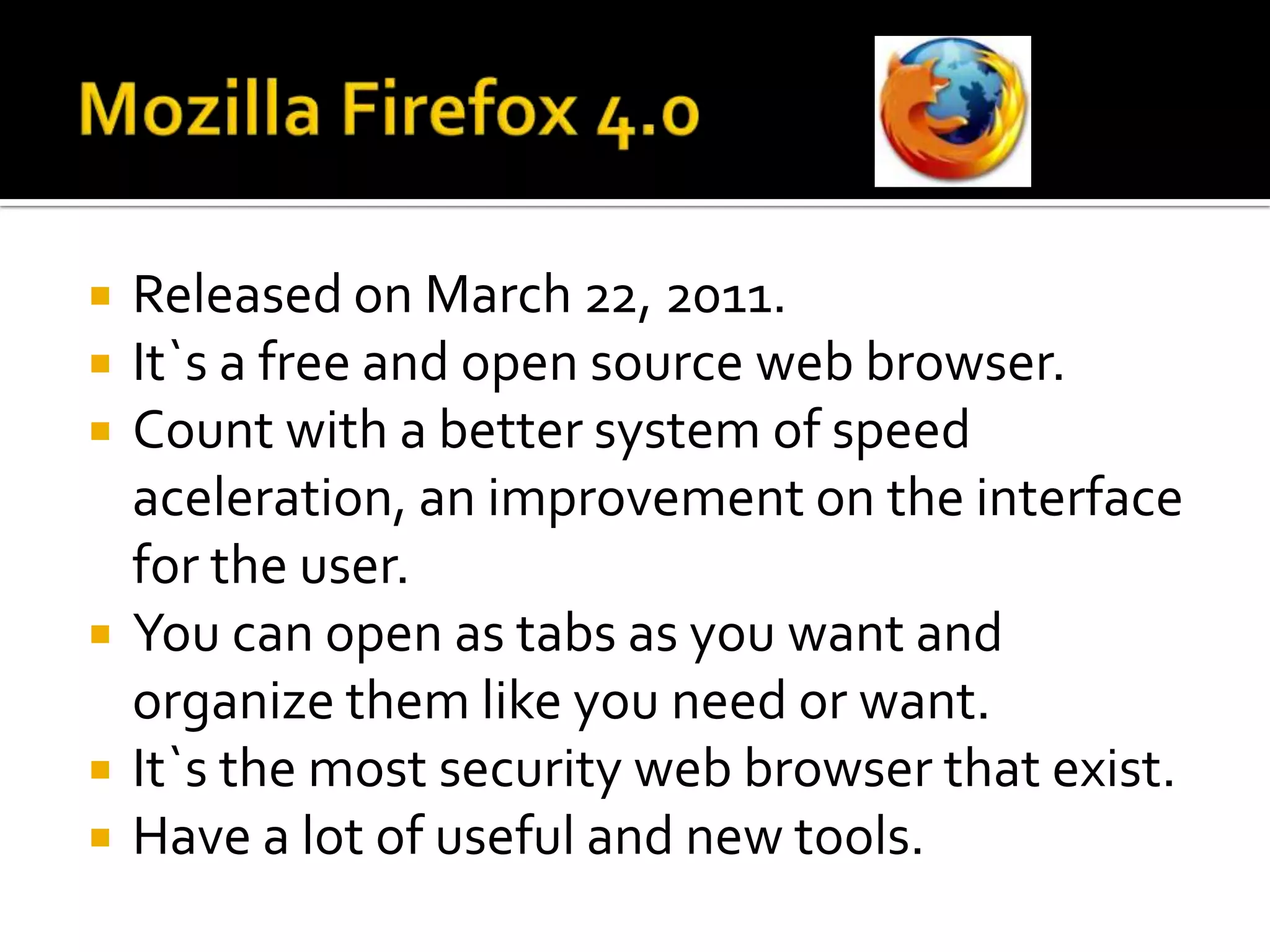 MozillaFirefox 4.0ReleasedonMarch 22, 2011.It`s a free and open source web browser.Countwith a bettersystem of speedaceleration, animprovementonthe interface fortheuser.You can open as tabs as youwant and organizethemlikeyouneedorwant.It`sthemostsecurity web browser thatexist. Have a lot of useful and new tools.