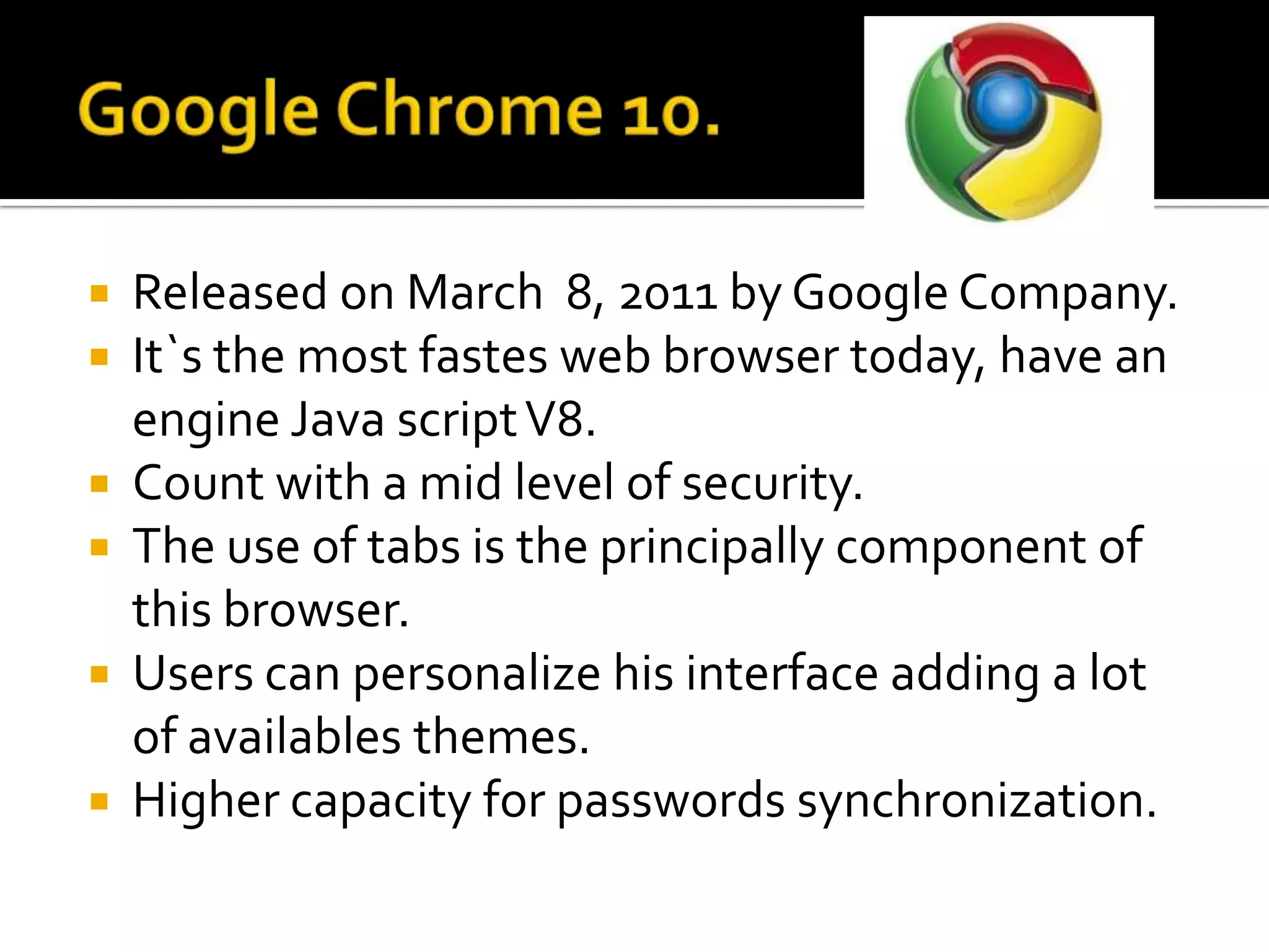 Google Chrome 10.ReleasedonMarch  8, 2011 by Google Company.It`sthemostfastes web browser today, haveanengine Java script V8.Countwith a midlevel of security.The use of tabsistheprincipallycomponent of this browser.Users can personalizehis interface adding a lot of availablesthemes.Highercapacityforpasswordssynchronization.