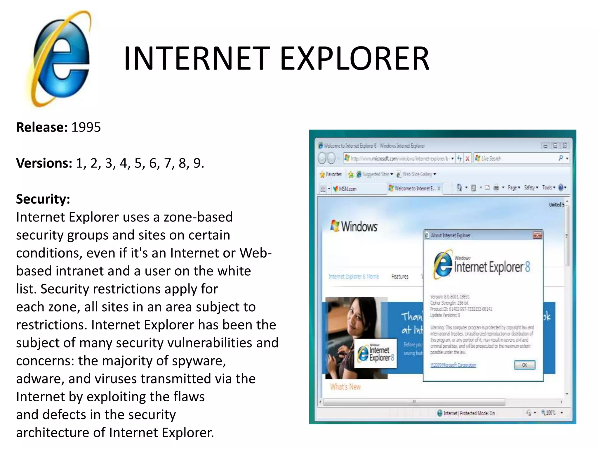 INTERNET EXPLORERRelease: 1995Versions: 1, 2, 3, 4, 5, 6, 7, 8, 9.Security:Internet Explorer uses a zone-based security groups and sites on certain conditions, even if it's an Internet or Web-based intranet and a user on the white list. Security restrictions apply for each zone, all sites in an area subject to restrictions. Internet Explorer has been the subject of many security vulnerabilities and concerns: the majority of spyware, adware, and viruses transmitted via the Internet by exploiting the flaws and defects in the security architecture of Internet Explorer.