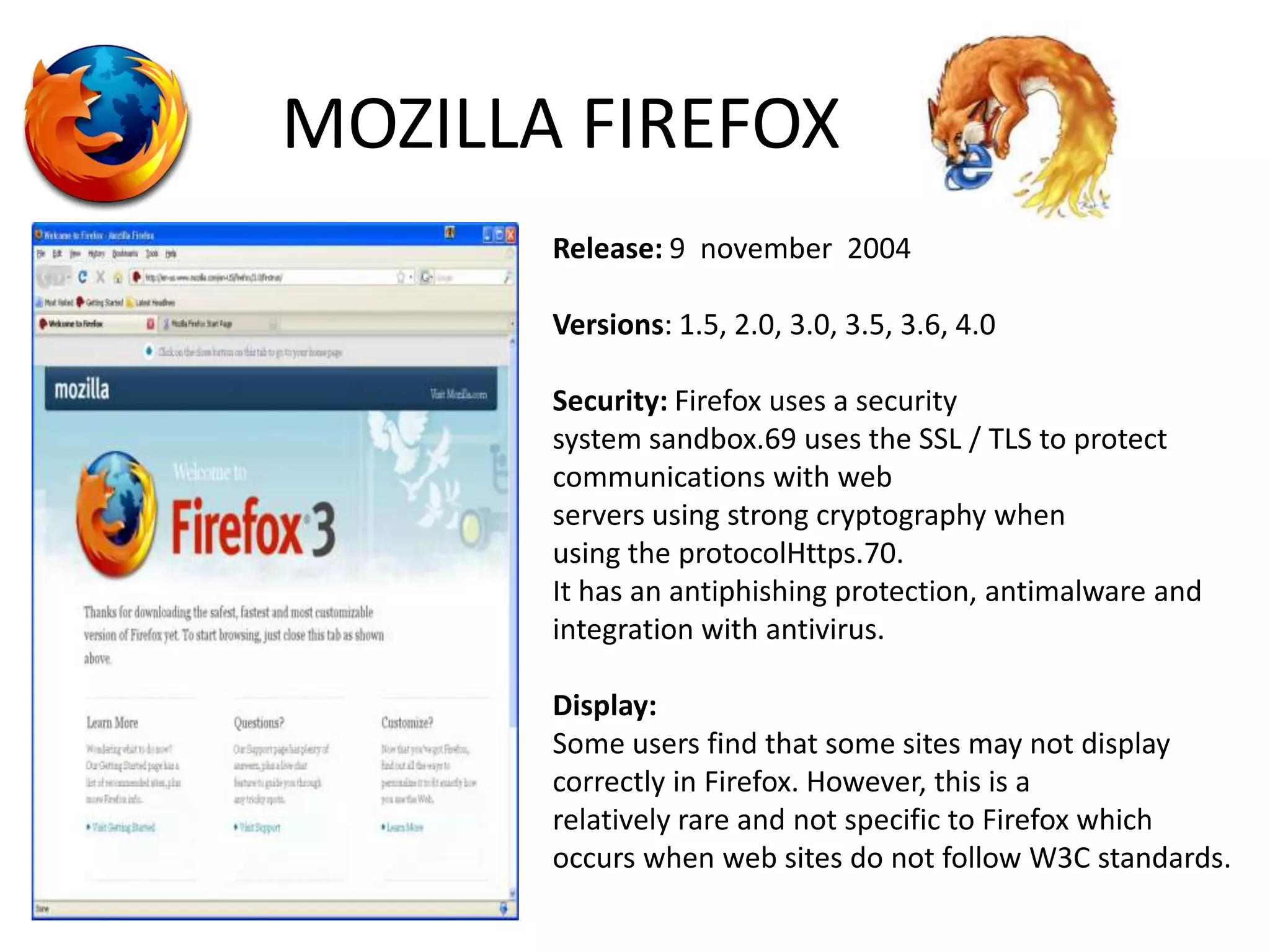 MOZILLA FIREFOXRelease: 9  november  2004Versions: 1.5, 2.0, 3.0, 3.5, 3.6, 4.0Security: Firefox uses a security system sandbox.69 uses the SSL / TLS to protect communications with web servers using strong cryptography when using the protocolHttps.70.It has an antiphishing protection, antimalware and integration with antivirus.Display:Some users find that some sites may not display correctly in Firefox. However, this is a relatively rare and not specific to Firefox which occurs when web sites do not follow W3C standards.