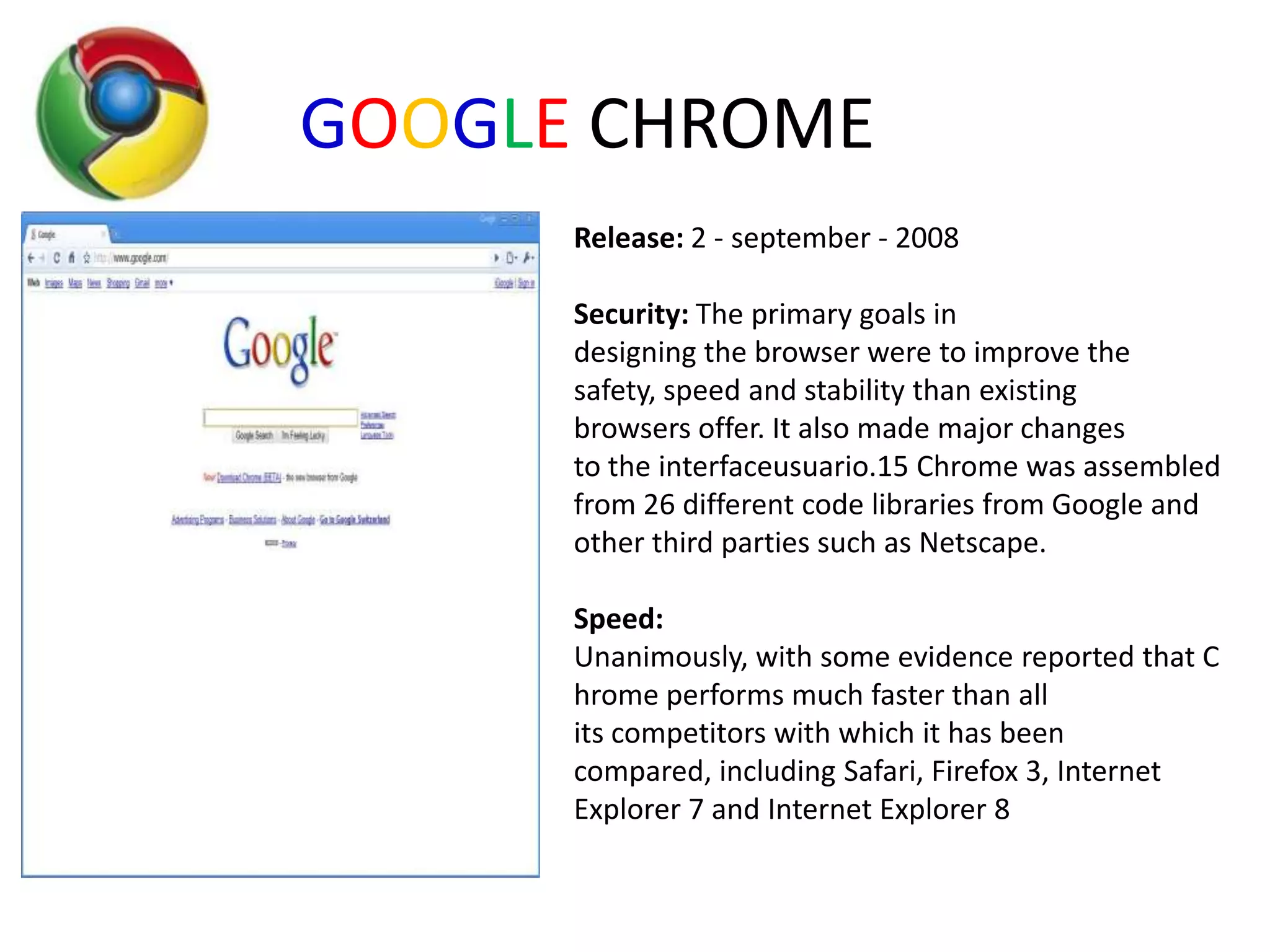 GOOGLE CHROMERelease: 2 - september - 2008Security:The primary goals in designing the browser were to improve the safety, speed and stability than existing browsers offer. It also made major changes to the interfaceusuario.15 Chrome was assembled from 26 different code libraries from Google and other third parties such as Netscape. Speed: Unanimously, with some evidence reported that Chrome performs much faster than all its competitors with which it has been compared, including Safari, Firefox 3, Internet Explorer 7 and Internet Explorer 8
