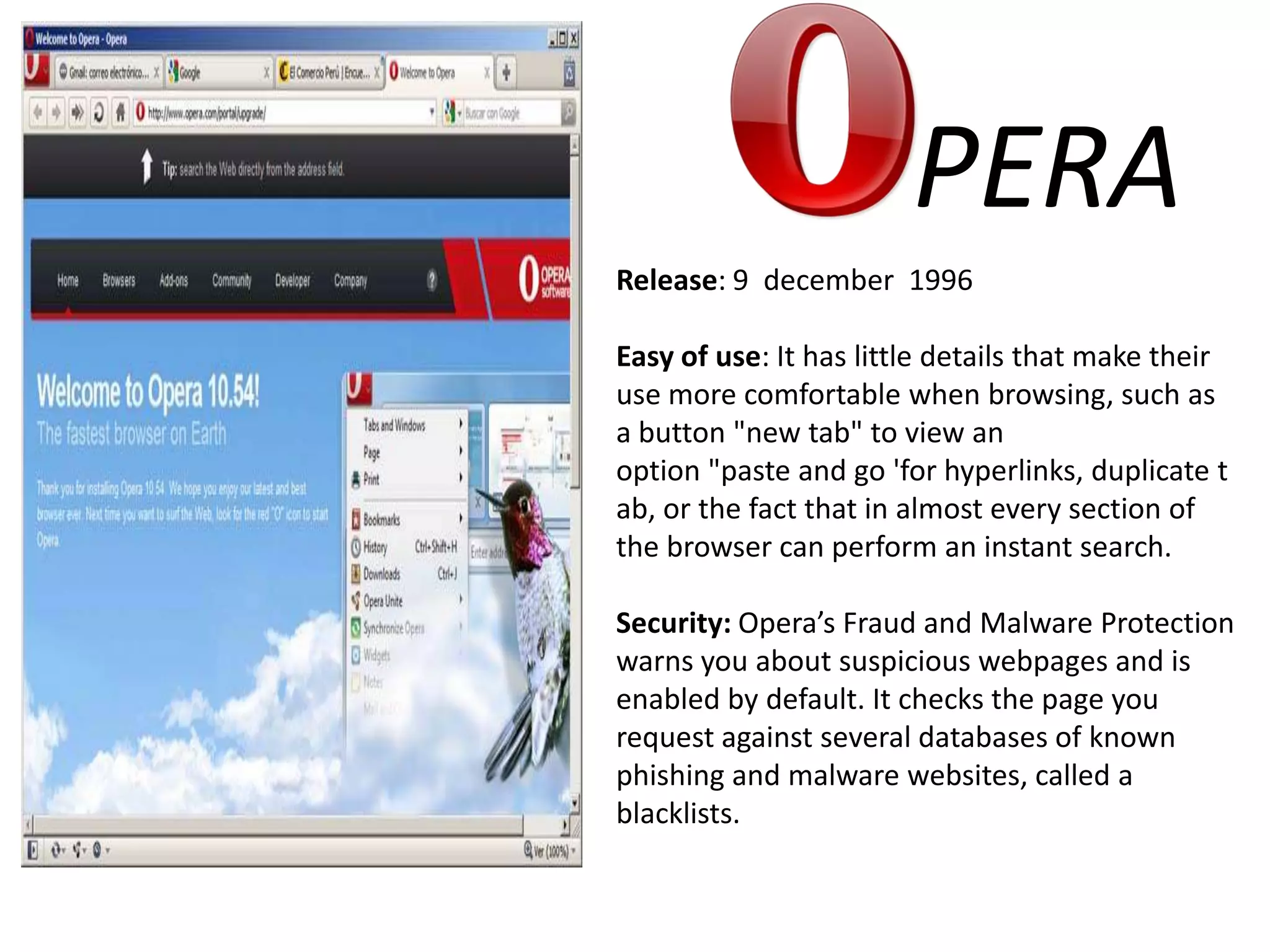 PERARelease: 9  december  1996Easy of use: It has little details that make their use more comfortable when browsing, such as a button "new tab" to view an option "paste and go 'for hyperlinks, duplicate tab, or the fact that in almost every section of the browser can perform an instant search.Security: Opera’s Fraud and Malware Protection warns you about suspicious webpages and is enabled by default. It checks the page you request against several databases of known phishing and malware websites, called a blacklists.