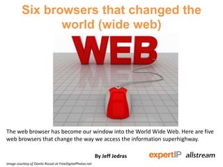 Six browsers that changed the
world (wide web)
The web browser has become our window into the World Wide Web. Here are five
web browsers that change the way we access the information superhighway.
By Jeff Jedras
Image courtesy of Danilo Rizzuti at FreeDigitalPhotos.net
 