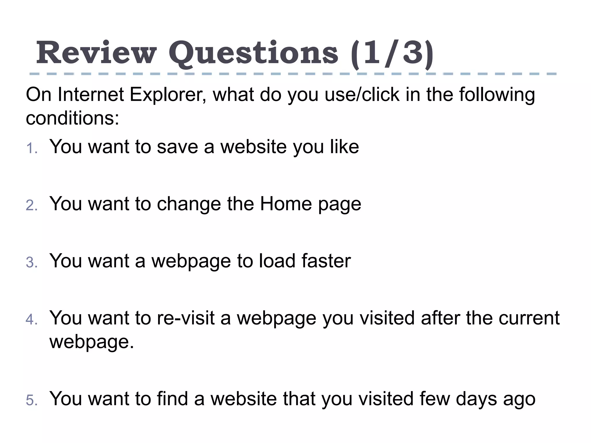 Review Questions (1/3)
On Internet Explorer, what do you use/click in the following
conditions:
1. You want to save a website you like
2. You want to change the Home page
3. You want a webpage to load faster
4. You want to re-visit a webpage you visited after the current
webpage.
5. You want to find a website that you visited few days ago
 