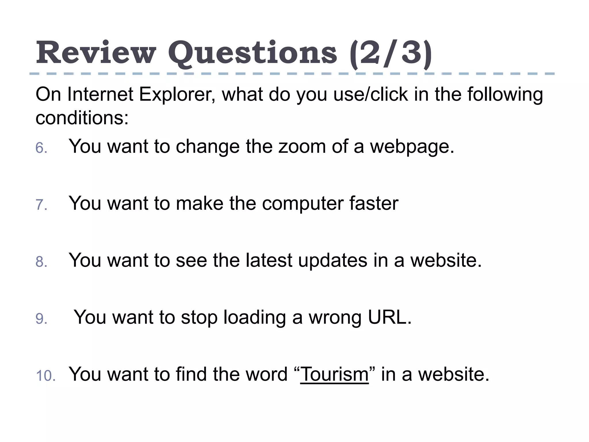 Review Questions (2/3)
On Internet Explorer, what do you use/click in the following
conditions:
6. You want to change the zoom of a webpage.
7. You want to make the computer faster
8. You want to see the latest updates in a website.
9. You want to stop loading a wrong URL.
10. You want to find the word “Tourism” in a website.
 