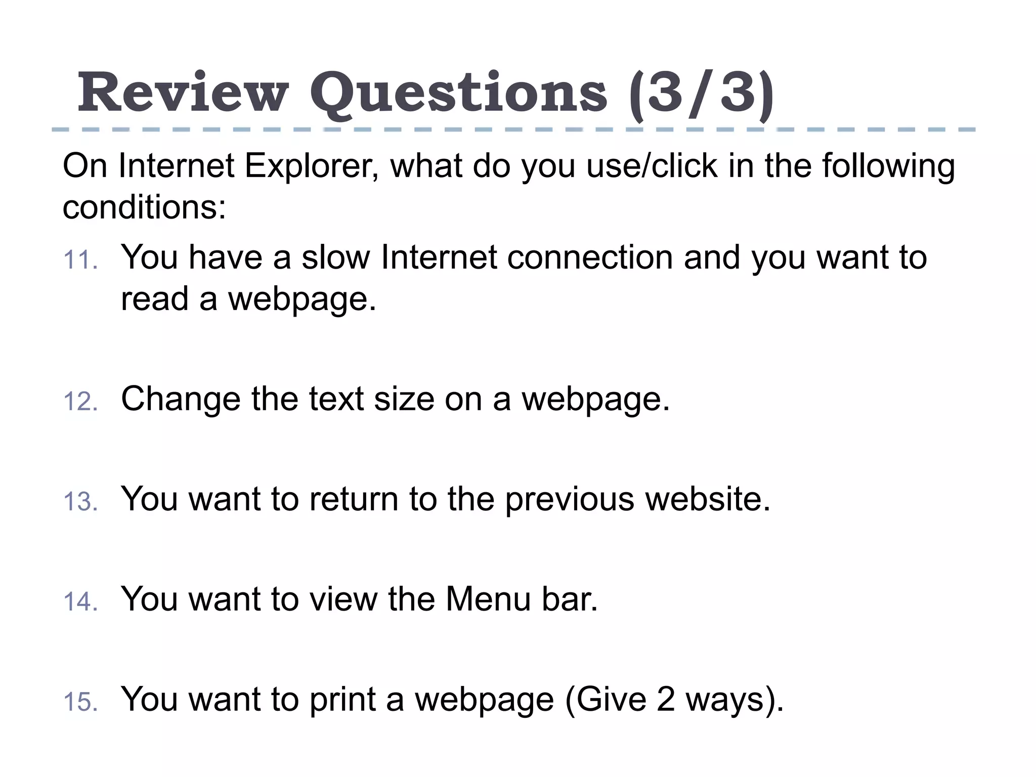 Review Questions (3/3)
On Internet Explorer, what do you use/click in the following
conditions:
11. You have a slow Internet connection and you want to
read a webpage.
12. Change the text size on a webpage.
13. You want to return to the previous website.
14. You want to view the Menu bar.
15. You want to print a webpage (Give 2 ways).
 
