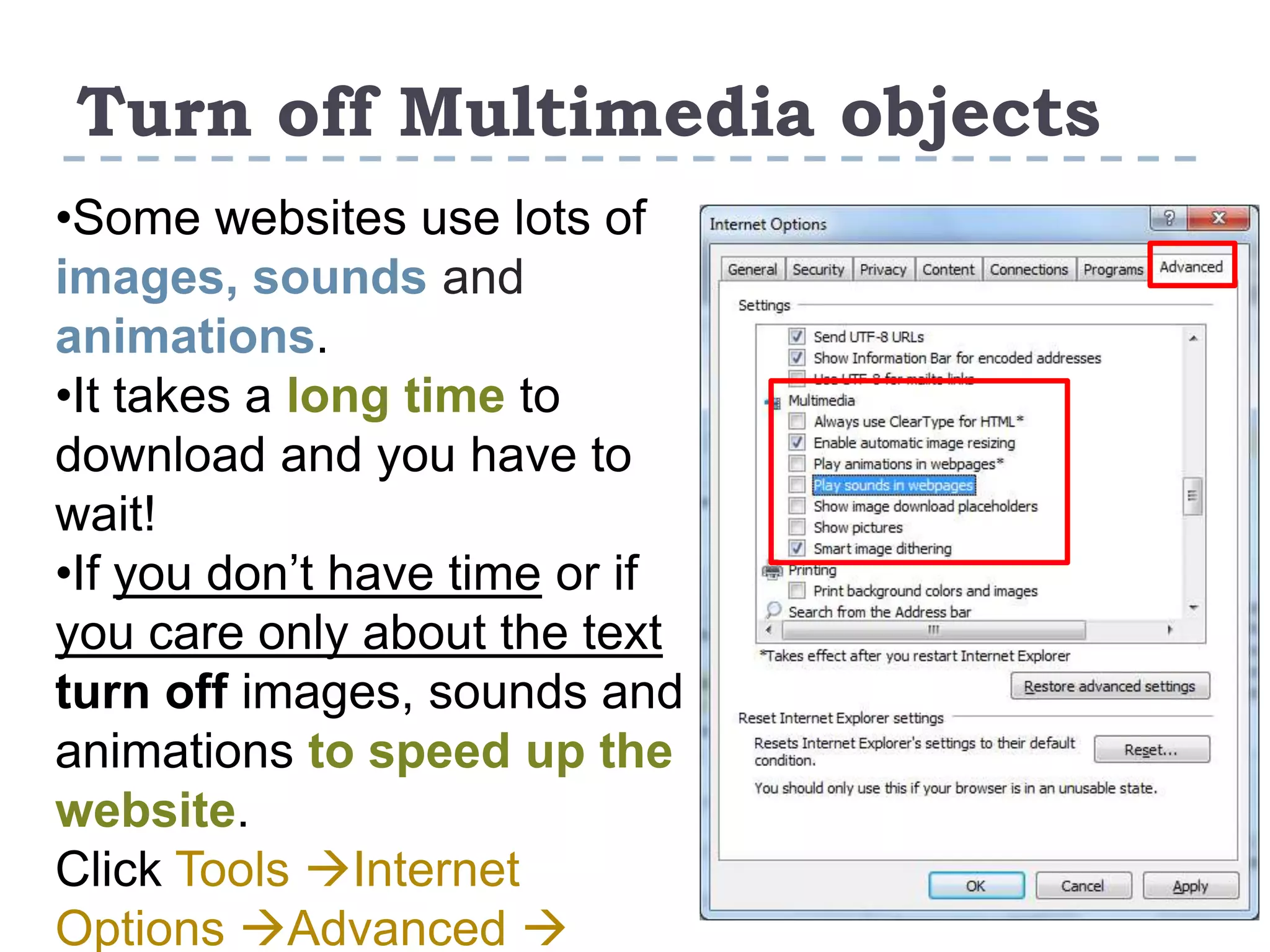 Turn off Multimedia objects
•Some websites use lots of
images, sounds and
animations.
•It takes a long time to
download and you have to
wait!
•If you don’t have time or if
you care only about the text
turn off images, sounds and
animations to speed up the
website.
Click Tools Internet
Options Advanced 
 