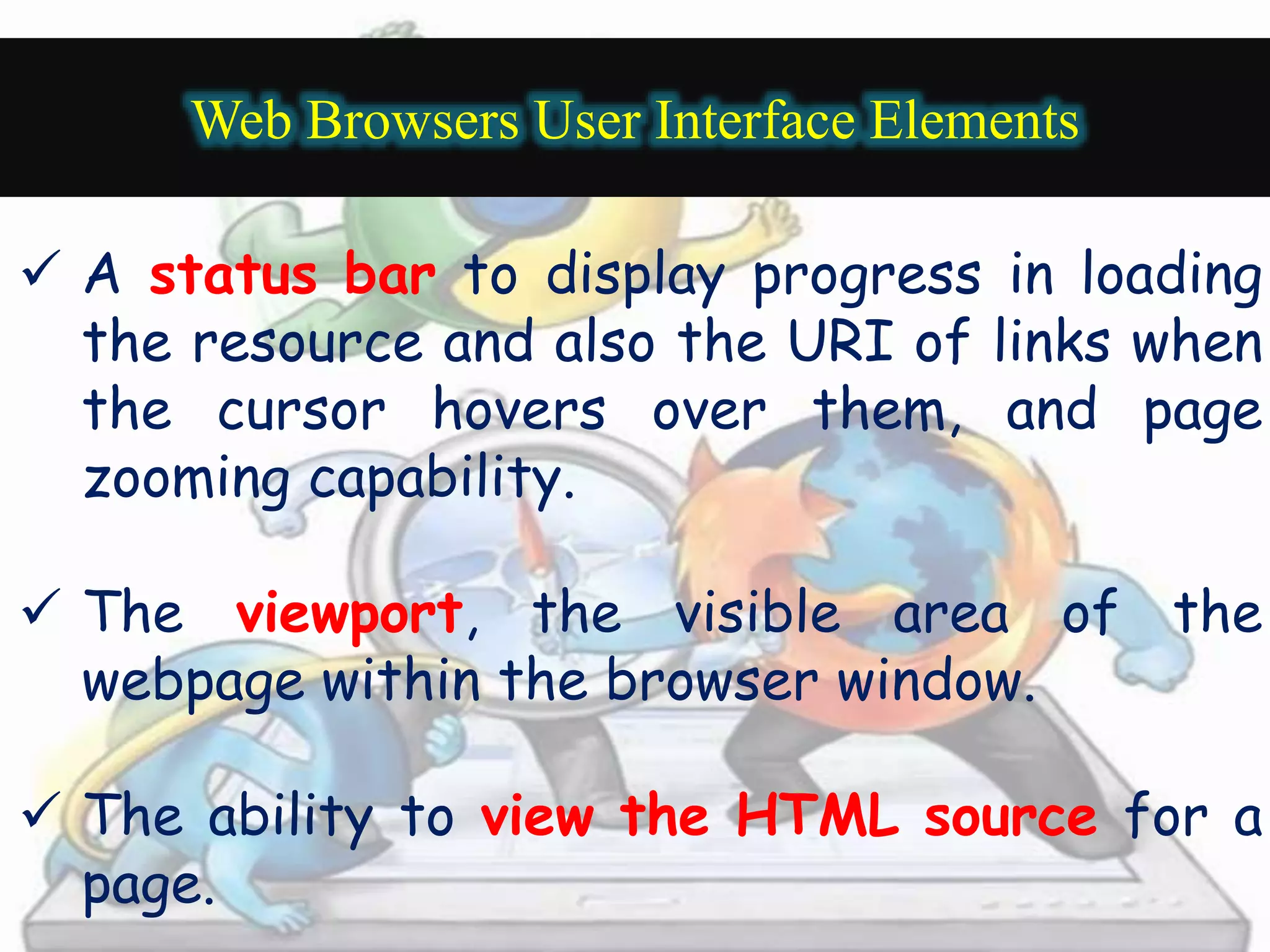 Web Browsers User Interface Elements 
 A status bar to display progress in loading 
the resource and also the URI of links when 
the cursor hovers over them, and page 
zooming capability. 
 The viewport, the visible area of the 
webpage within the browser window. 
 The ability to view the HTML source for a 
page. 
 