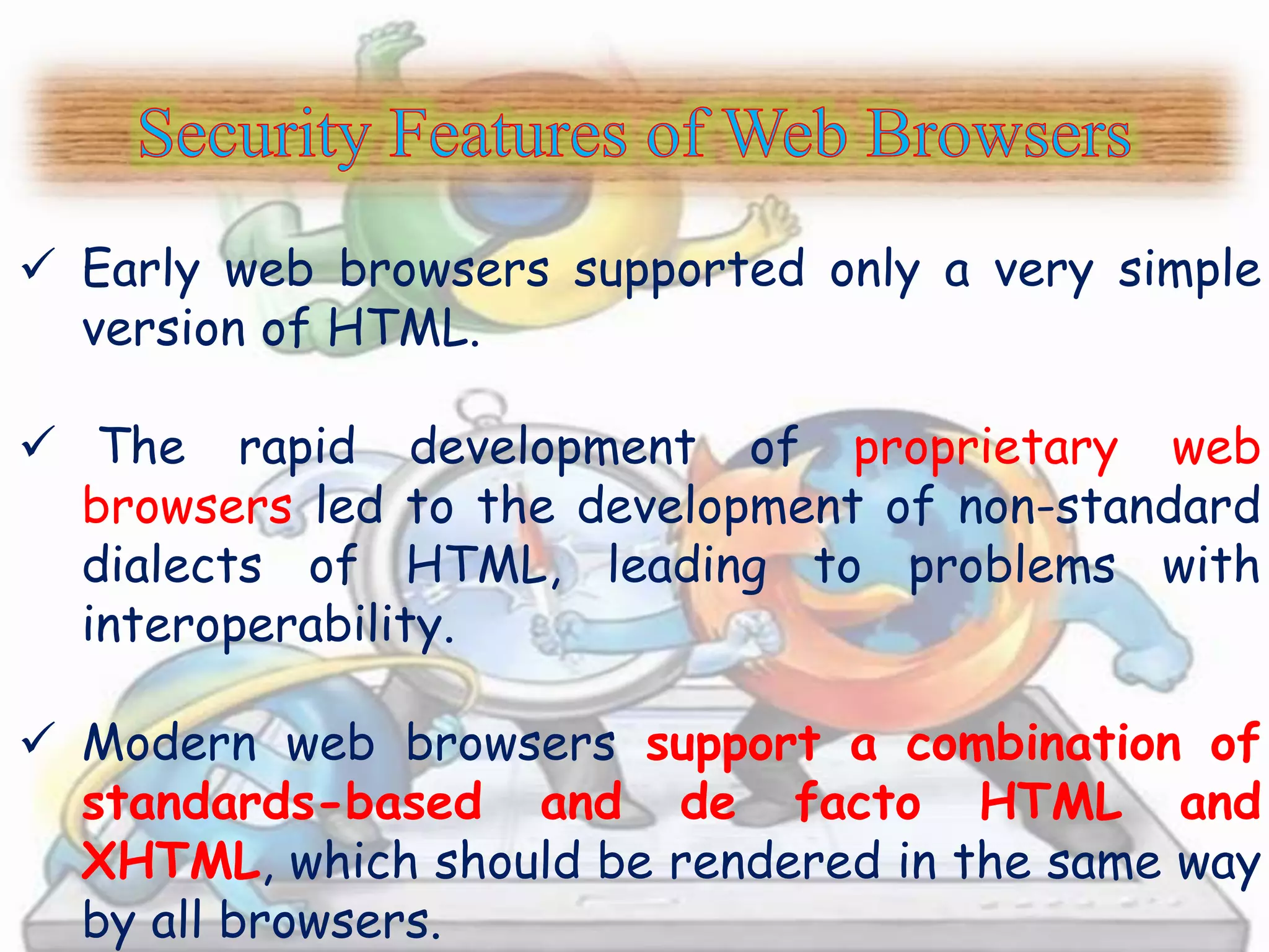  Early web browsers supported only a very simple 
version of HTML. 
 The rapid development of proprietary web 
browsers led to the development of non-standard 
dialects of HTML, leading to problems with 
interoperability. 
 Modern web browsers support a combination of 
standards-based and de facto HTML and 
XHTML, which should be rendered in the same way 
by all browsers. 
 