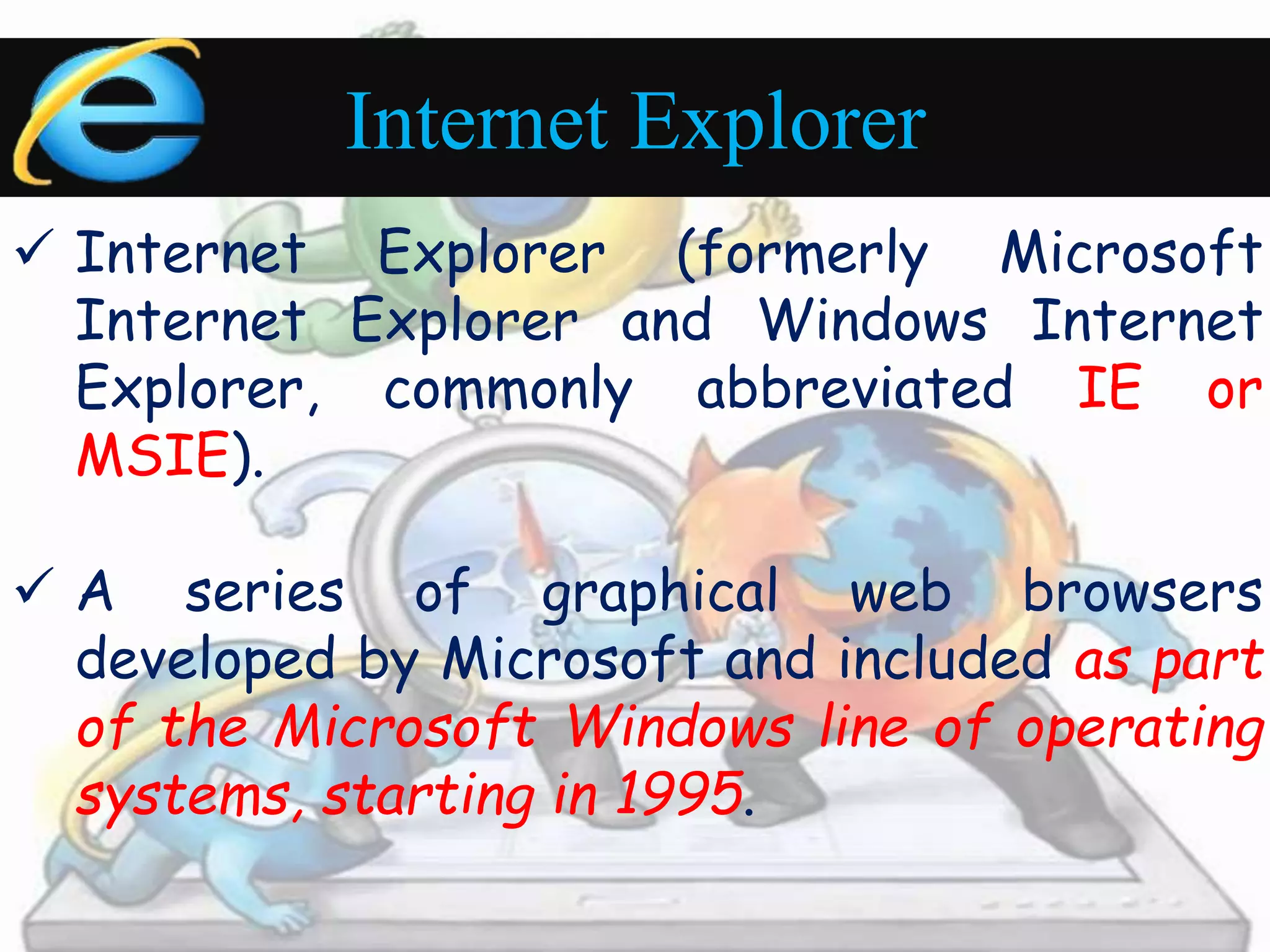 Internet Explorer 
 Internet Explorer (formerly Microsoft 
Internet Explorer and Windows Internet 
Explorer, commonly abbreviated IE or 
MSIE). 
 A series of graphical web browsers 
developed by Microsoft and included as part 
of the Microsoft Windows line of operating 
systems, starting in 1995. 
 
