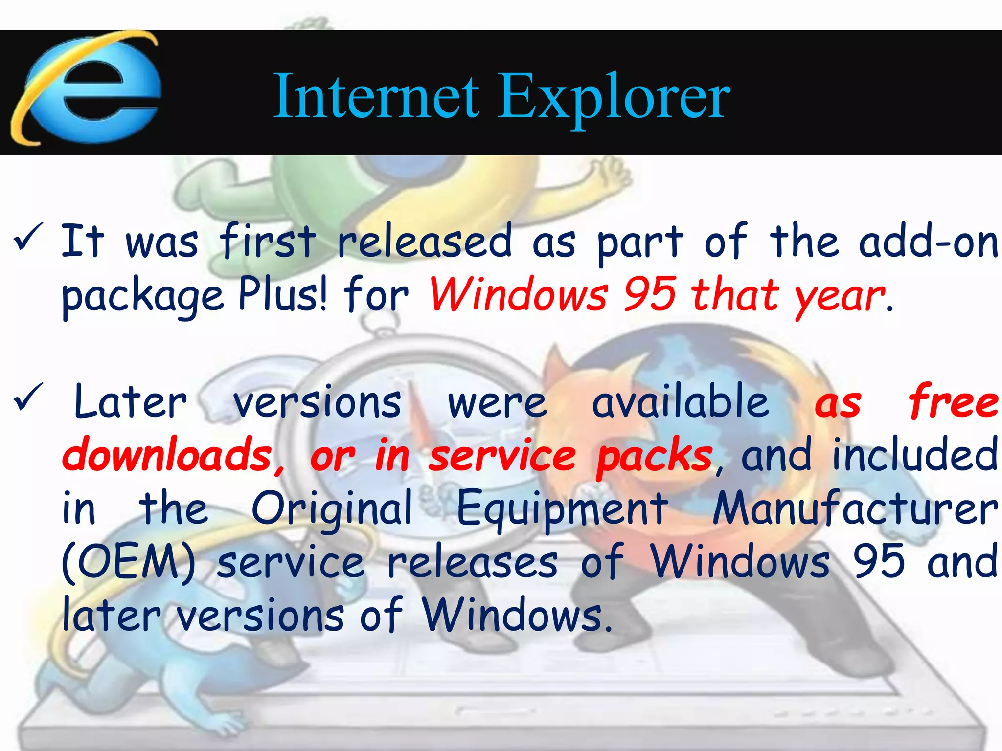 Internet Explorer 
 It was first released as part of the add-on 
package Plus! for Windows 95 that year. 
 Later versions were available as free 
downloads, or in service packs, and included 
in the Original Equipment Manufacturer 
(OEM) service releases of Windows 95 and 
later versions of Windows. 
 