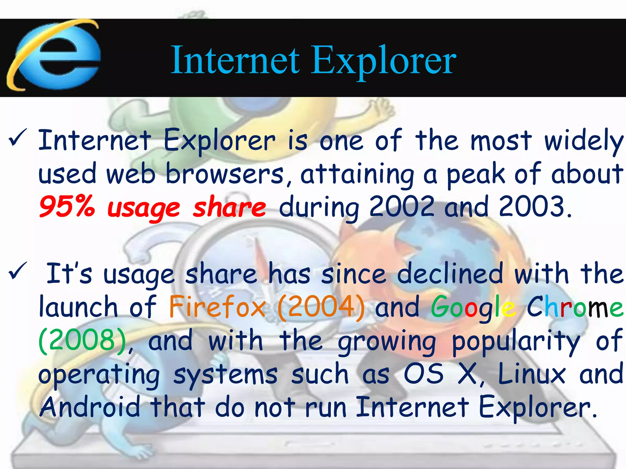 Internet Explorer 
 Internet Explorer is one of the most widely 
used web browsers, attaining a peak of about 
95% usage share during 2002 and 2003. 
 It’s usage share has since declined with the 
launch of Firefox (2004) and Google Chrome 
(2008), and with the growing popularity of 
operating systems such as OS X, Linux and 
Android that do not run Internet Explorer. 
 