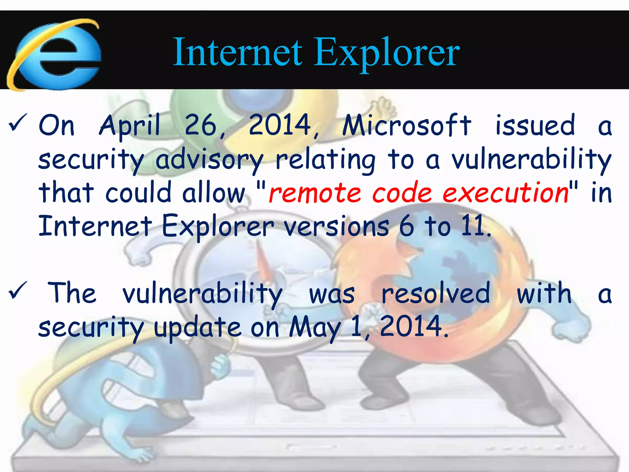 Internet Explorer 
 On April 26, 2014, Microsoft issued a 
security advisory relating to a vulnerability 
that could allow "remote code execution" in 
Internet Explorer versions 6 to 11. 
 The vulnerability was resolved with a 
security update on May 1, 2014. 
 