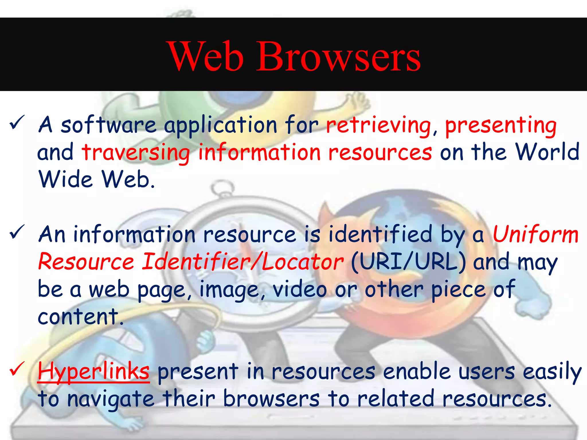 Web Browsers 
 A software application for retrieving, presenting 
and traversing information resources on the World 
Wide Web. 
 An information resource is identified by a Uniform 
Resource Identifier/Locator (URI/URL) and may 
be a web page, image, video or other piece of 
content. 
 Hyperlinks present in resources enable users easily 
to navigate their browsers to related resources. 
 