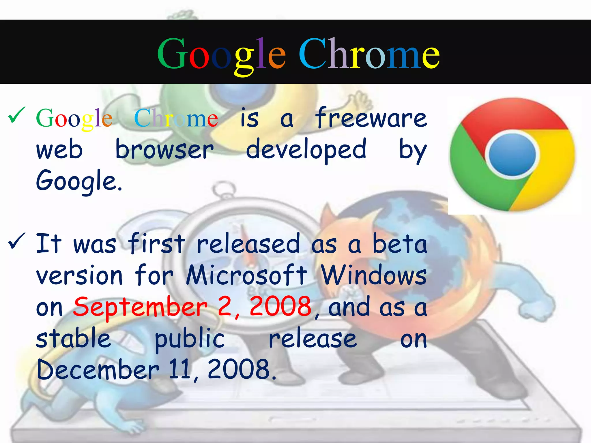 Google Chrome 
 Google Chrome is a freeware 
web browser developed by 
Google. 
 It was first released as a beta 
version for Microsoft Windows 
on September 2, 2008, and as a 
stable public release on 
December 11, 2008. 
 