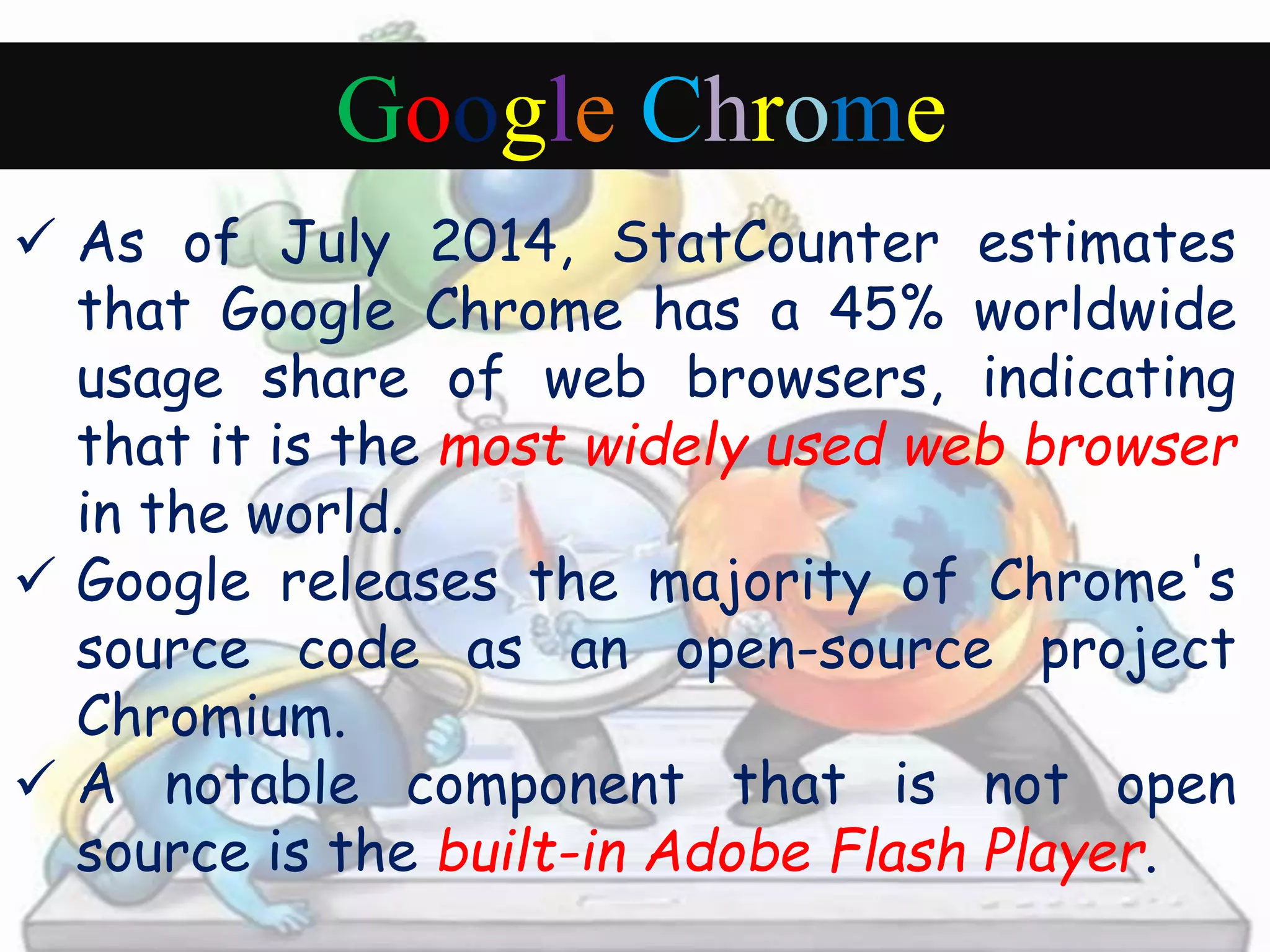 Google Chrome 
 As of July 2014, StatCounter estimates 
that Google Chrome has a 45% worldwide 
usage share of web browsers, indicating 
that it is the most widely used web browser 
in the world. 
 Google releases the majority of Chrome's 
source code as an open-source project 
Chromium. 
 A notable component that is not open 
source is the built-in Adobe Flash Player. 
 