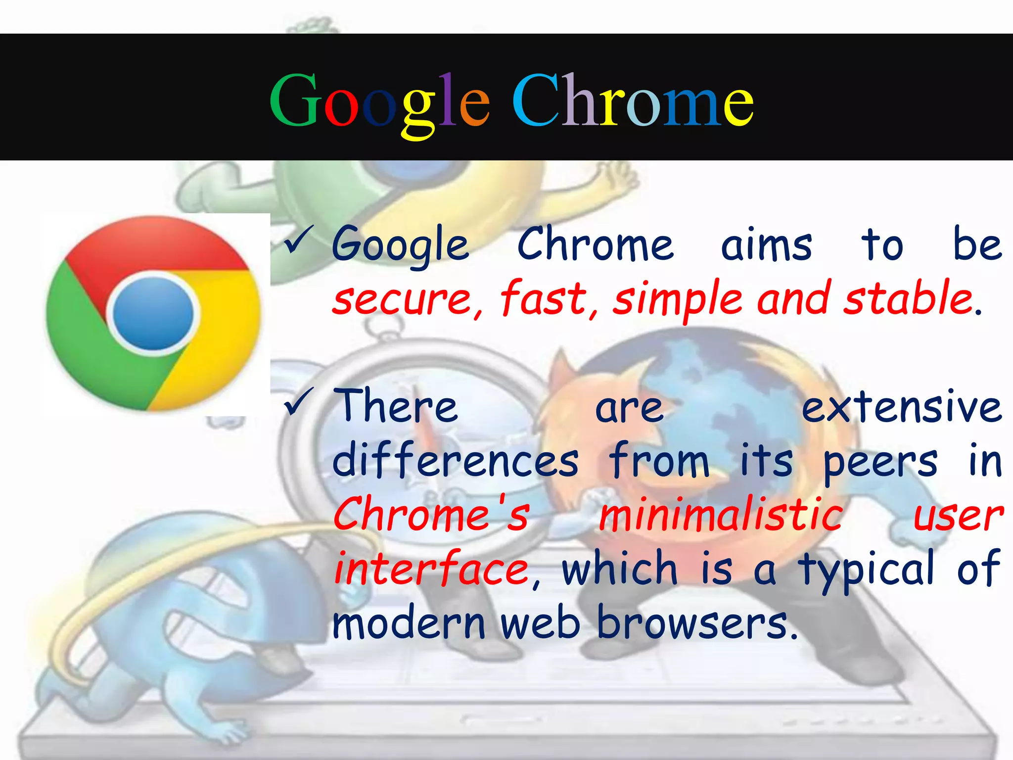 Google Chrome 
 Google Chrome aims to be 
secure, fast, simple and stable. 
 There are extensive 
differences from its peers in 
Chrome's minimalistic user 
interface, which is a typical of 
modern web browsers. 
 
