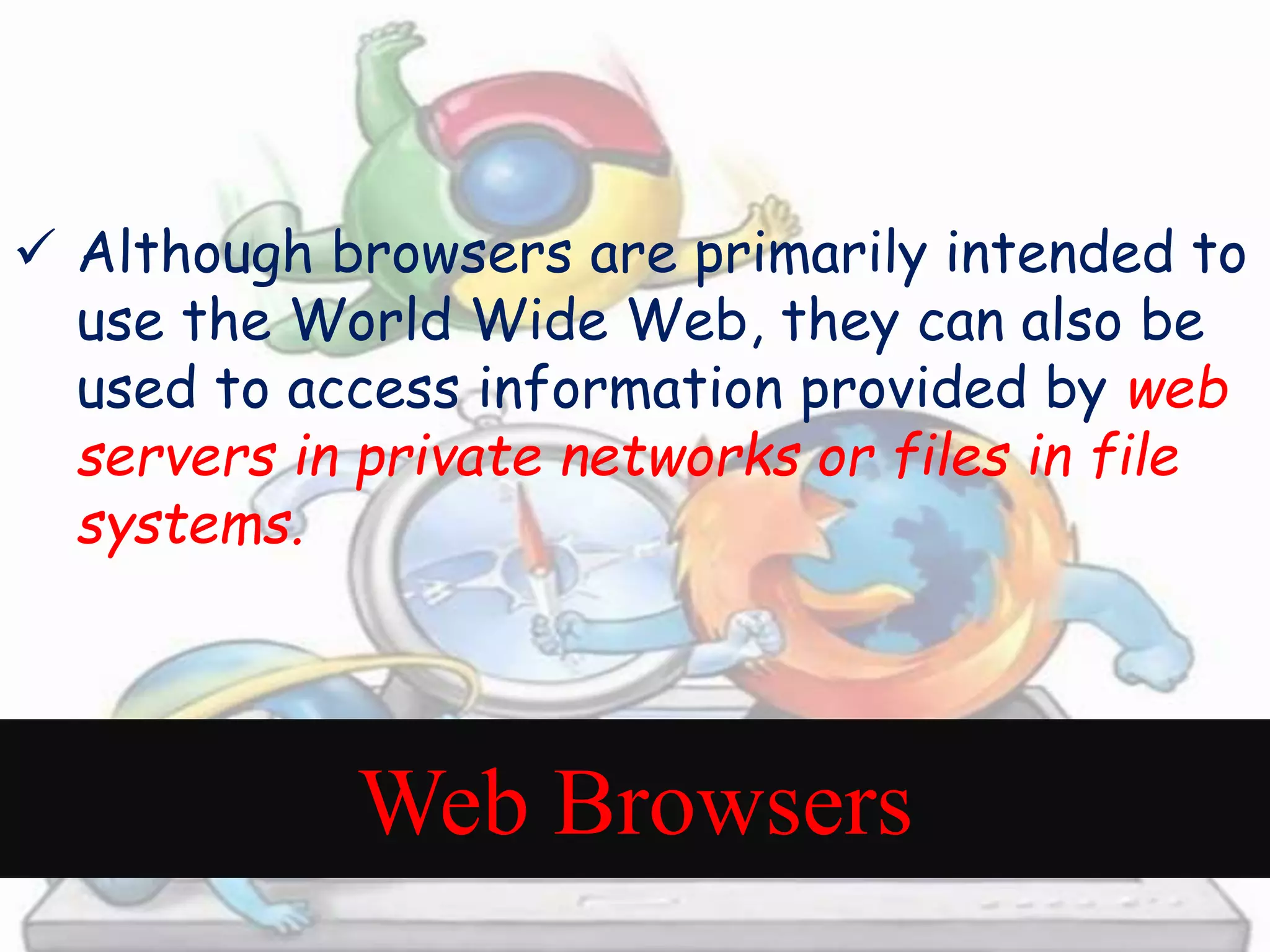  Although browsers are primarily intended to 
use the World Wide Web, they can also be 
used to access information provided by web 
servers in private networks or files in file 
systems. 
Web Browsers 
 