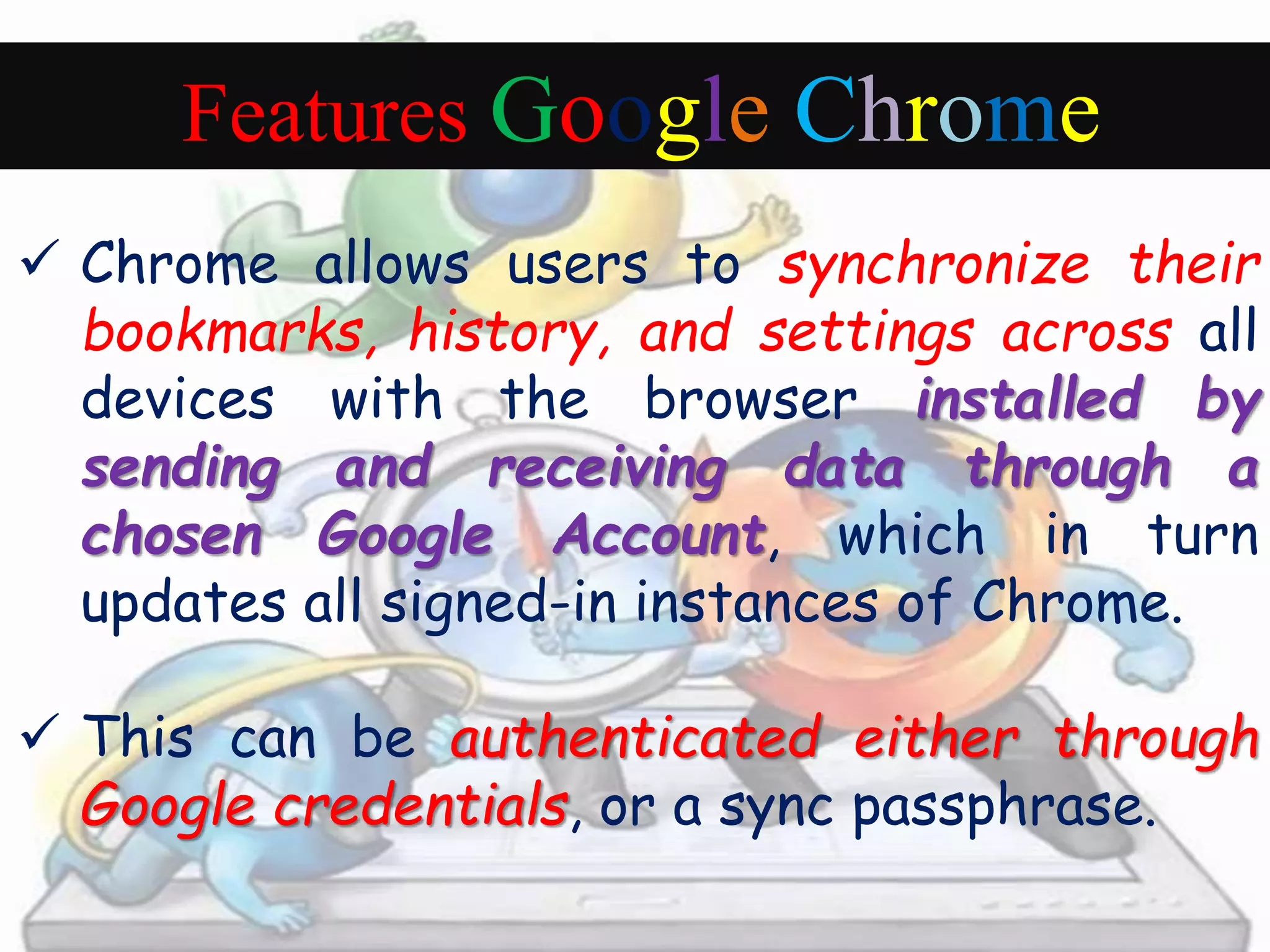Features Google Chrome 
 Chrome allows users to synchronize their 
bookmarks, history, and settings across all 
devices with the browser installed by 
sending and receiving data through a 
chosen Google Account, which in turn 
updates all signed-in instances of Chrome. 
 This can be authenticated either through 
Google credentials, or a sync passphrase. 
 