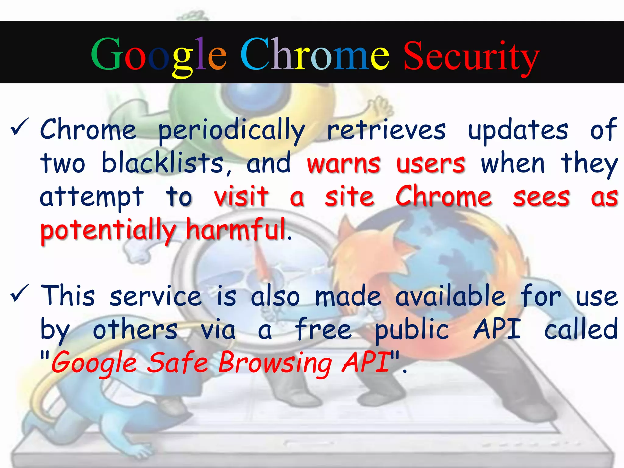 Google Chrome Security 
 Chrome periodically retrieves updates of 
two blacklists, and warns users when they 
attempt to visit a site Chrome sees as 
potentially harmful. 
 This service is also made available for use 
by others via a free public API called 
"Google Safe Browsing API". 
 
