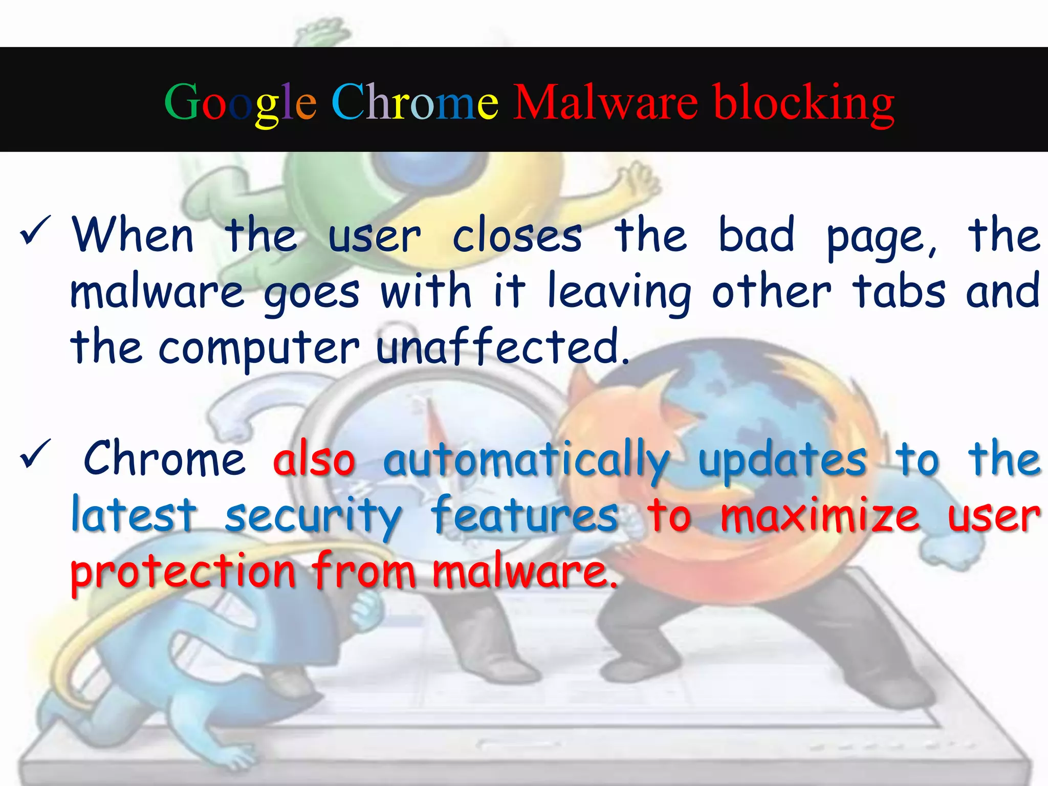 Google Chrome Malware blocking 
 When the user closes the bad page, the 
malware goes with it leaving other tabs and 
the computer unaffected. 
 Chrome also automatically updates to the 
latest security features to maximize user 
protection from malware. 
 