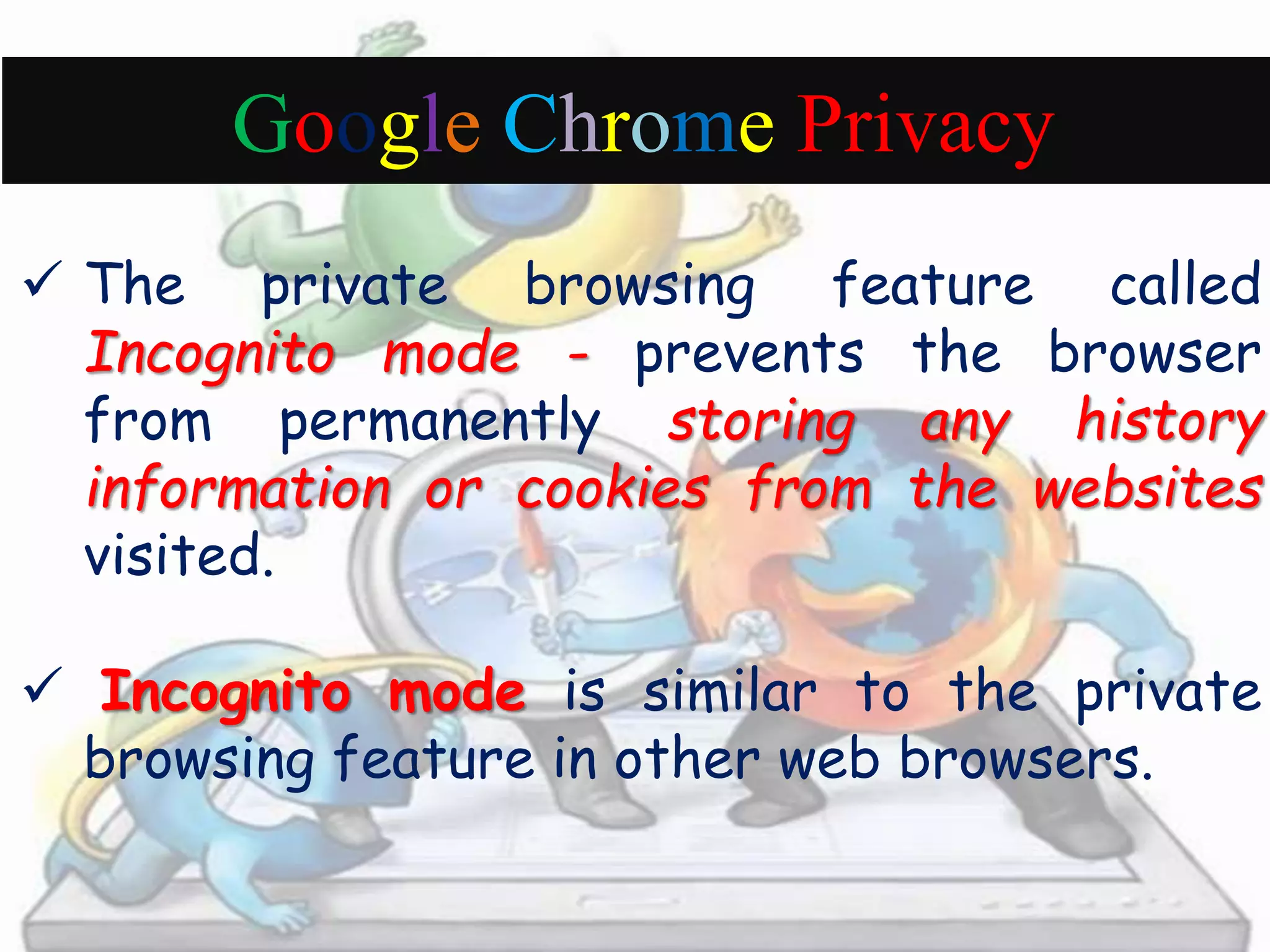 Google Chrome Privacy 
 The private browsing feature called 
Incognito mode - prevents the browser 
from permanently storing any history 
information or cookies from the websites 
visited. 
 Incognito mode is similar to the private 
browsing feature in other web browsers. 

