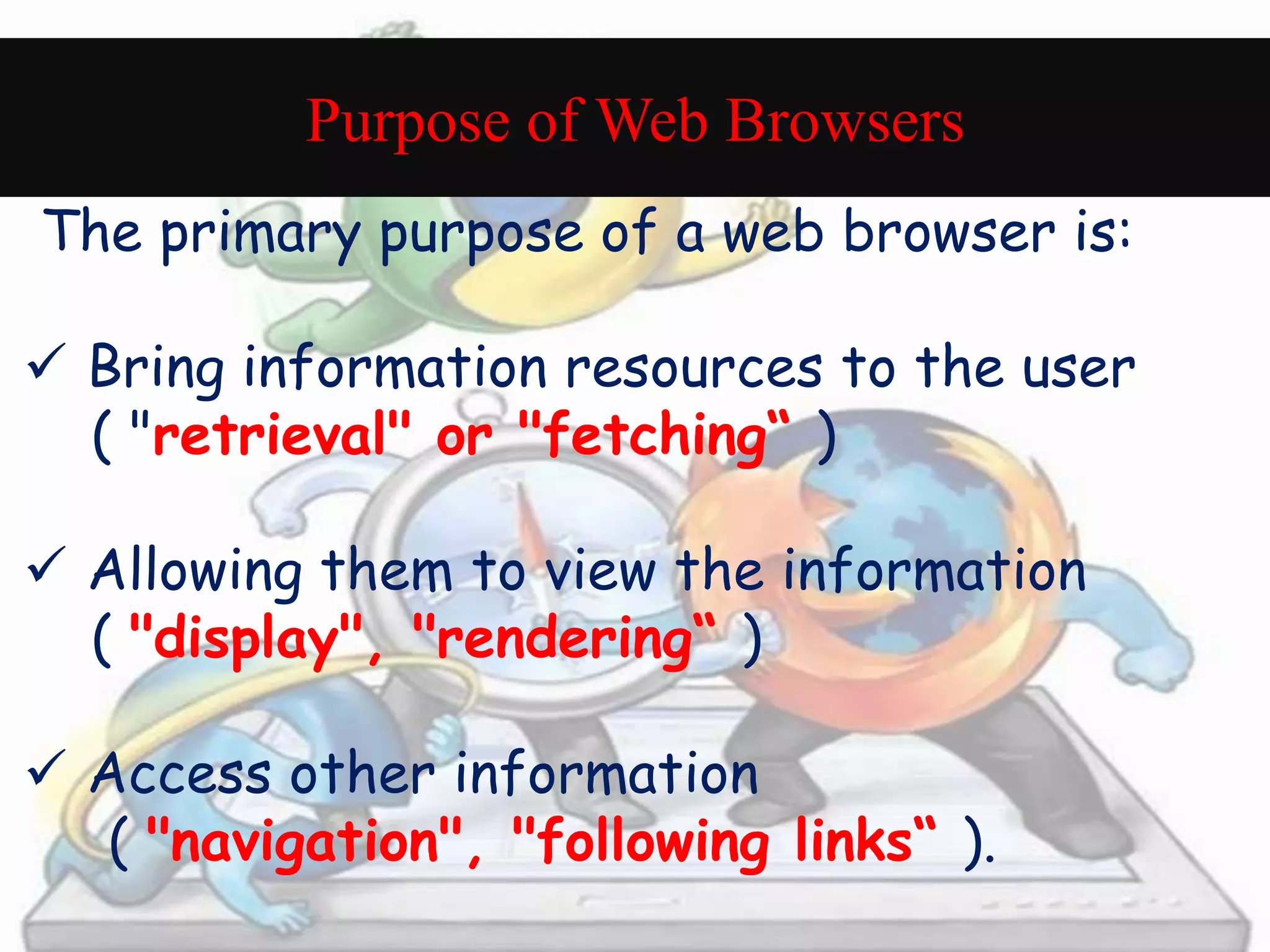 Purpose of Web Browsers 
The primary purpose of a web browser is: 
 Bring information resources to the user 
( "retrieval" or "fetching“ ) 
 Allowing them to view the information 
( "display", "rendering“ ) 
 Access other information 
( "navigation", "following links“ ). 
 