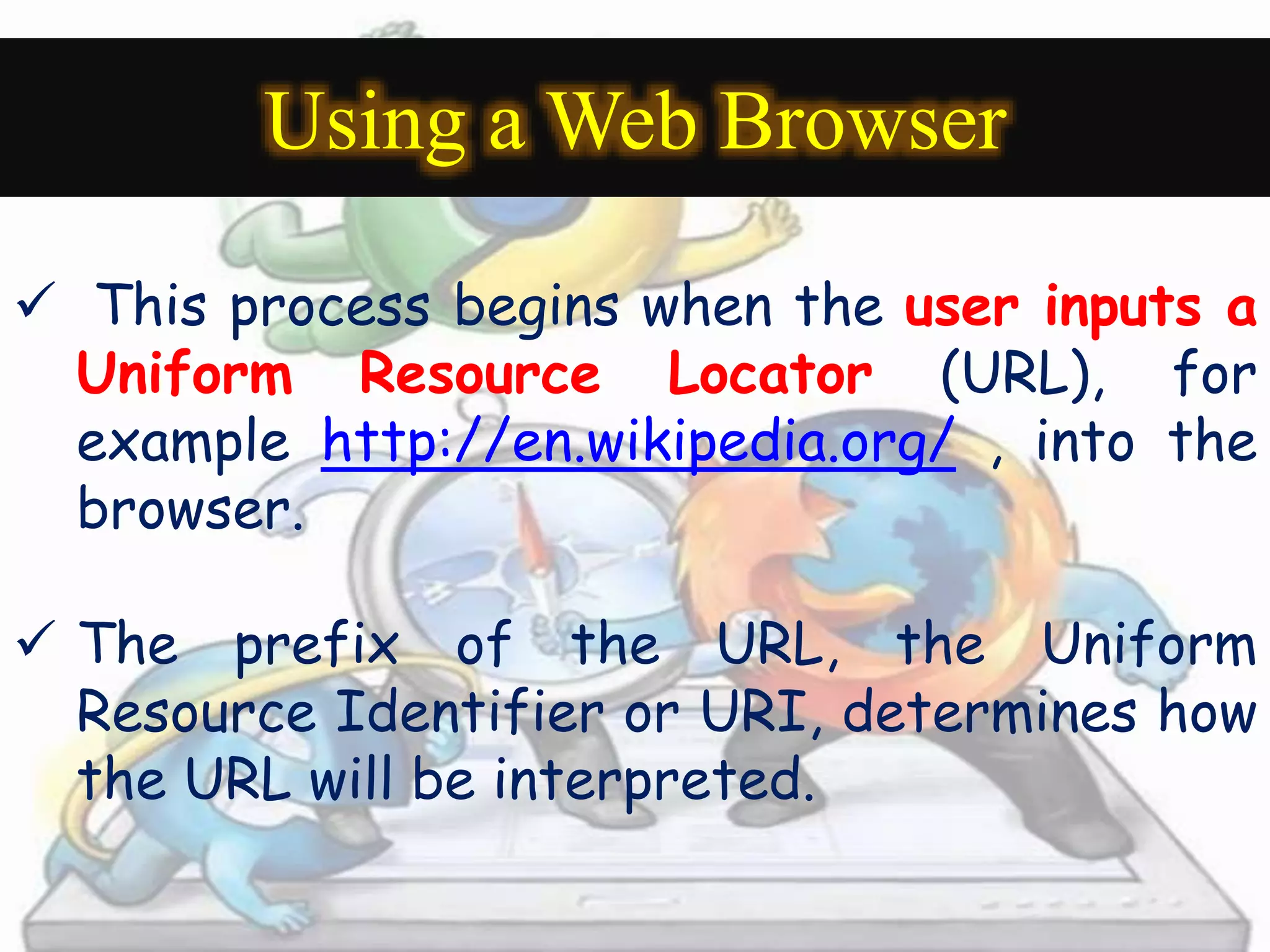 Using a Web Browser 
 This process begins when the user inputs a 
Uniform Resource Locator (URL), for 
example http://en.wikipedia.org/ , into the 
browser. 
 The prefix of the URL, the Uniform 
Resource Identifier or URI, determines how 
the URL will be interpreted. 
 