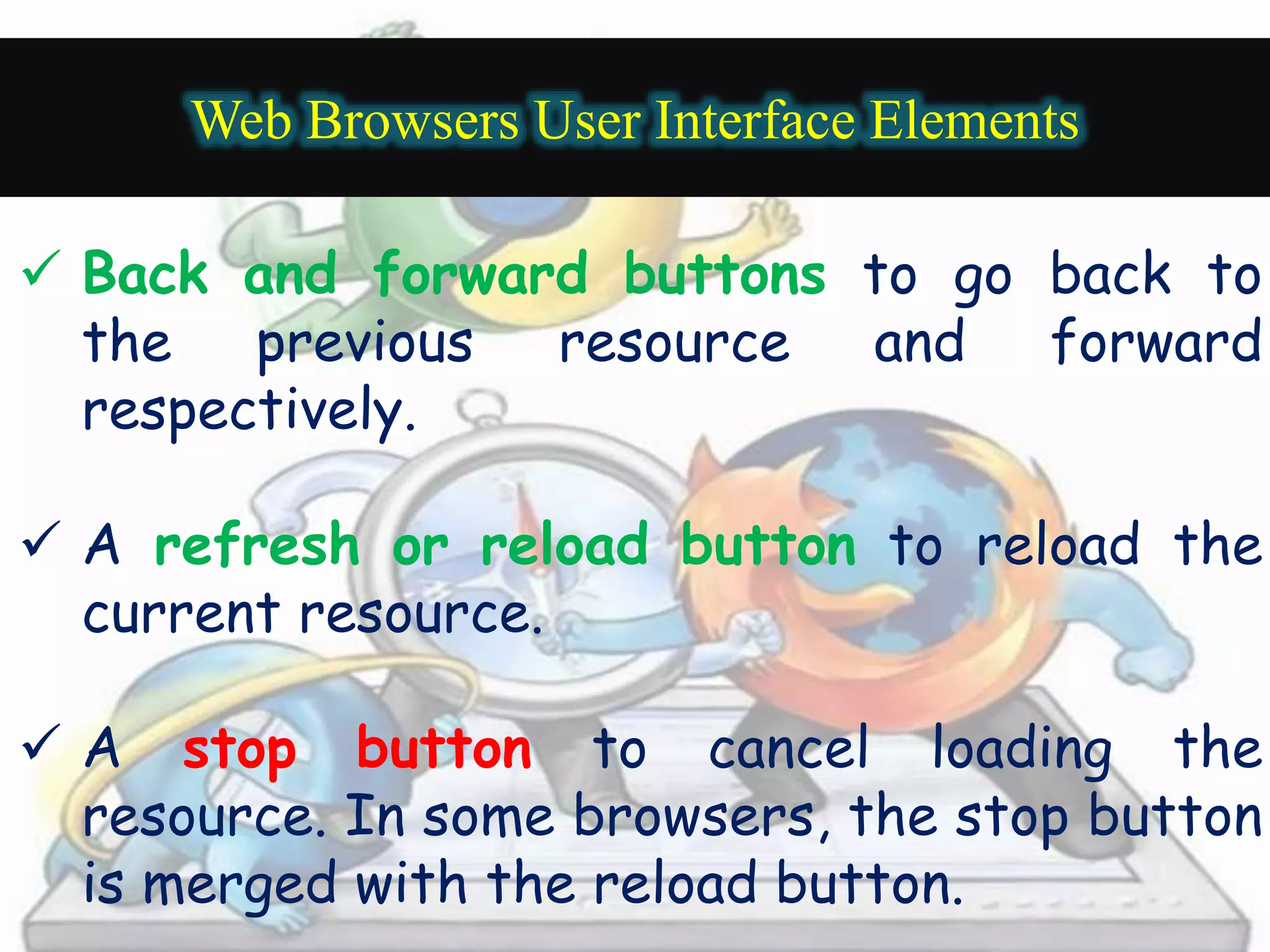 Web Browsers User Interface Elements 
 Back and forward buttons to go back to 
the previous resource and forward 
respectively. 
 A refresh or reload button to reload the 
current resource. 
 A stop button to cancel loading the 
resource. In some browsers, the stop button 
is merged with the reload button. 
 