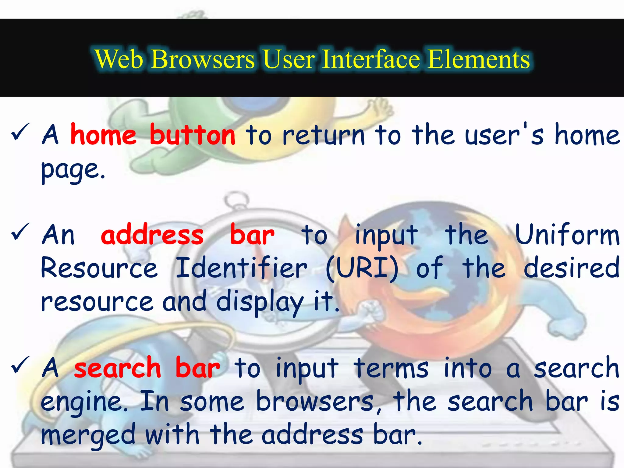 Web Browsers User Interface Elements 
 A home button to return to the user's home 
page. 
 An address bar to input the Uniform 
Resource Identifier (URI) of the desired 
resource and display it. 
 A search bar to input terms into a search 
engine. In some browsers, the search bar is 
merged with the address bar. 
 