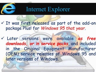 Internet Explorer 
 It was first released as part of the add-on 
package Plus! for Windows 95 that year. 
 Later versions were available as free 
downloads, or in service packs, and included 
in the Original Equipment Manufacturer 
(OEM) service releases of Windows 95 and 
later versions of Windows. 
 
