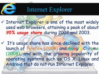 Internet Explorer 
 Internet Explorer is one of the most widely 
used web browsers, attaining a peak of about 
95% usage share during 2002 and 2003. 
 It’s usage share has since declined with the 
launch of Firefox (2004) and Google Chrome 
(2008), and with the growing popularity of 
operating systems such as OS X, Linux and 
Android that do not run Internet Explorer. 
 