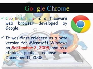 Google Chrome 
 Google Chrome is a freeware 
web browser developed by 
Google. 
 It was first released as a beta 
version for Microsoft Windows 
on September 2, 2008, and as a 
stable public release on 
December 11, 2008. 
 