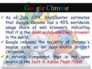 Google Chrome 
 As of July 2014, StatCounter estimates 
that Google Chrome has a 45% worldwide 
usage share of web browsers, indicating 
that it is the most widely used web browser 
in the world. 
 Google releases the majority of Chrome's 
source code as an open-source project 
Chromium. 
 A notable component that is not open 
source is the built-in Adobe Flash Player. 
 
