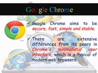 Google Chrome 
 Google Chrome aims to be 
secure, fast, simple and stable. 
 There are extensive 
differences from its peers in 
Chrome's minimalistic user 
interface, which is a typical of 
modern web browsers. 
 
