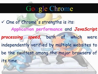 Google Chrome 
 One of Chrome's strengths is its: 
Application performance and JavaScript 
processing speed, both of which were 
independently verified by multiple websites to 
be the swiftest among the major browsers of 
its time. 
 