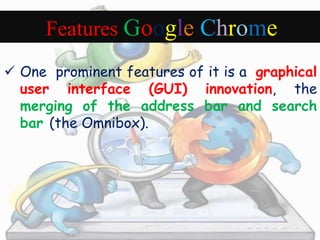 Features Google Chrome 
 One prominent features of it is a graphical 
user interface (GUI) innovation, the 
merging of the address bar and search 
bar (the Omnibox). 
 