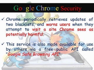 Google Chrome Security 
 Chrome periodically retrieves updates of 
two blacklists, and warns users when they 
attempt to visit a site Chrome sees as 
potentially harmful. 
 This service is also made available for use 
by others via a free public API called 
"Google Safe Browsing API". 
 