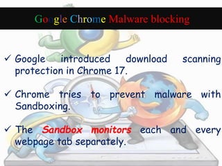 Google Chrome Malware blocking 
 Google introduced download scanning 
protection in Chrome 17. 
 Chrome tries to prevent malware with 
Sandboxing. 
 The Sandbox monitors each and every 
webpage tab separately. 
 