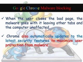 Google Chrome Malware blocking 
 When the user closes the bad page, the 
malware goes with it leaving other tabs and 
the computer unaffected. 
 Chrome also automatically updates to the 
latest security features to maximize user 
protection from malware. 
 