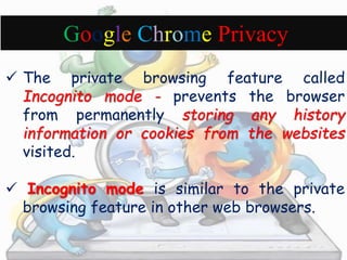 Google Chrome Privacy 
 The private browsing feature called 
Incognito mode - prevents the browser 
from permanently storing any history 
information or cookies from the websites 
visited. 
 Incognito mode is similar to the private 
browsing feature in other web browsers. 
