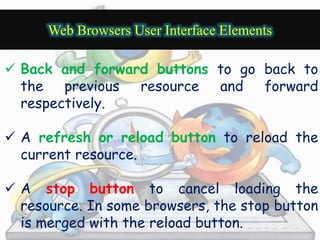 Web Browsers User Interface Elements 
 Back and forward buttons to go back to 
the previous resource and forward 
respectively. 
 A refresh or reload button to reload the 
current resource. 
 A stop button to cancel loading the 
resource. In some browsers, the stop button 
is merged with the reload button. 
 