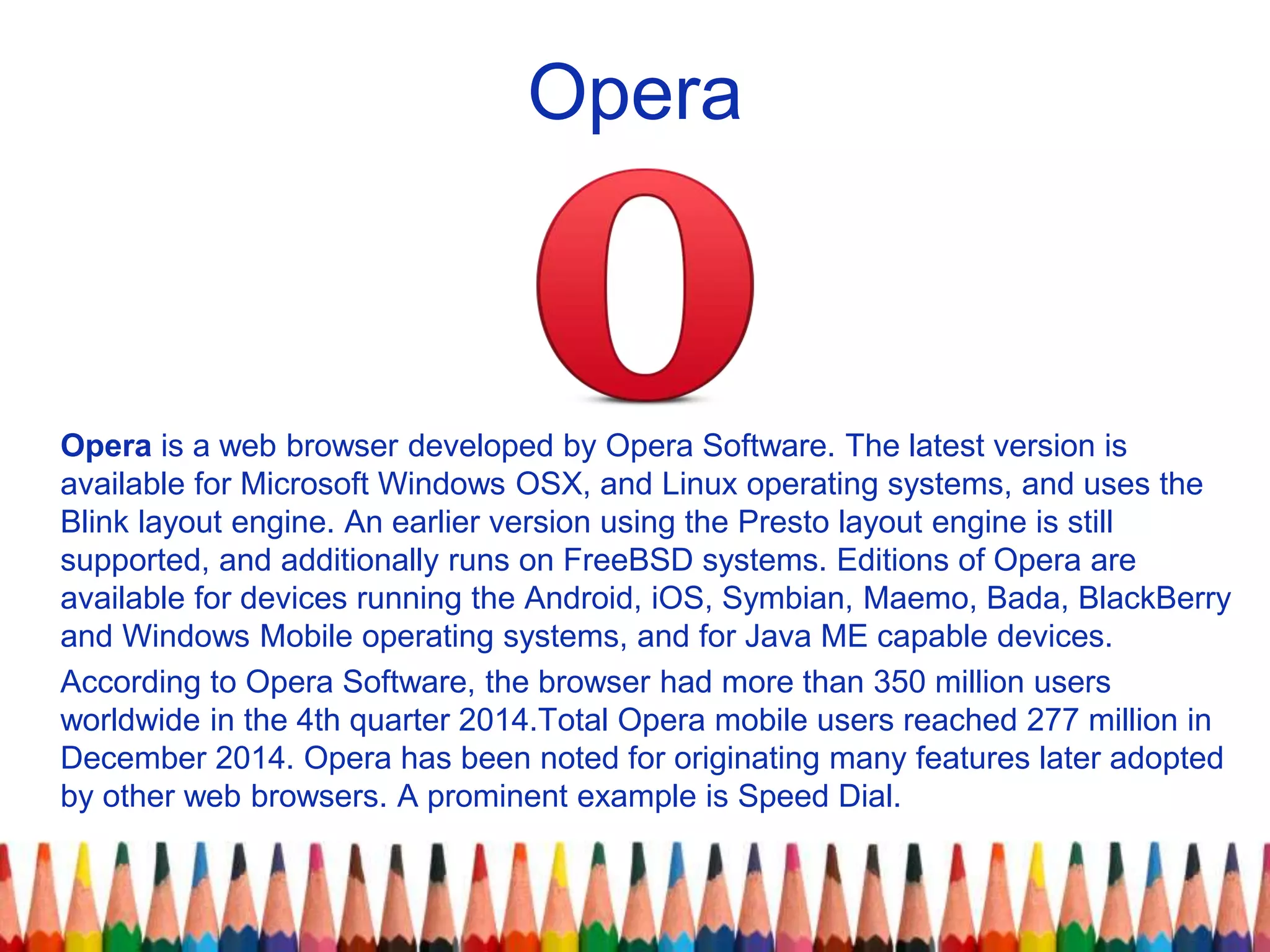 Opera
Opera is a web browser developed by Opera Software. The latest version is
available for Microsoft Windows OSX, and Linux operating systems, and uses the
Blink layout engine. An earlier version using the Presto layout engine is still
supported, and additionally runs on FreeBSD systems. Editions of Opera are
available for devices running the Android, iOS, Symbian, Maemo, Bada, BlackBerry
and Windows Mobile operating systems, and for Java ME capable devices.
According to Opera Software, the browser had more than 350 million users
worldwide in the 4th quarter 2014.Total Opera mobile users reached 277 million in
December 2014. Opera has been noted for originating many features later adopted
by other web browsers. A prominent example is Speed Dial.
 