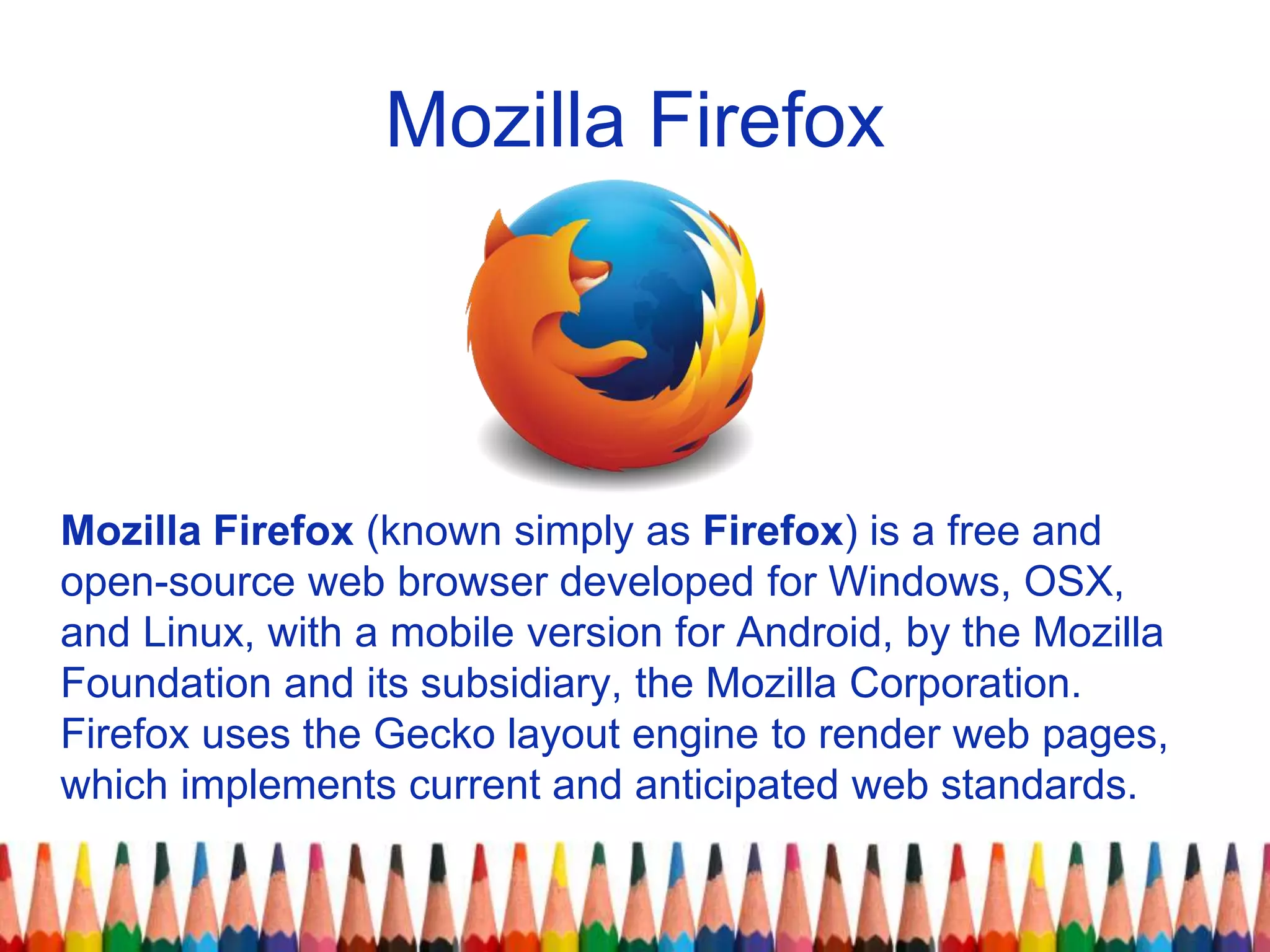 Mozilla Firefox
Mozilla Firefox (known simply as Firefox) is a free and
open-source web browser developed for Windows, OSX,
and Linux, with a mobile version for Android, by the Mozilla
Foundation and its subsidiary, the Mozilla Corporation.
Firefox uses the Gecko layout engine to render web pages,
which implements current and anticipated web standards.
 