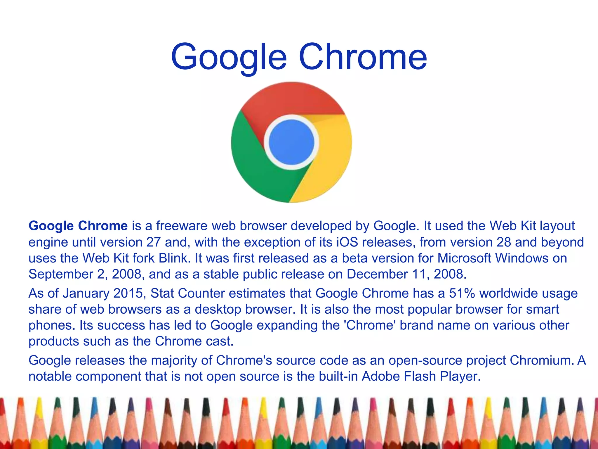 Google Chrome
Google Chrome is a freeware web browser developed by Google. It used the Web Kit layout
engine until version 27 and, with the exception of its iOS releases, from version 28 and beyond
uses the Web Kit fork Blink. It was first released as a beta version for Microsoft Windows on
September 2, 2008, and as a stable public release on December 11, 2008.
As of January 2015, Stat Counter estimates that Google Chrome has a 51% worldwide usage
share of web browsers as a desktop browser. It is also the most popular browser for smart
phones. Its success has led to Google expanding the 'Chrome' brand name on various other
products such as the Chrome cast.
Google releases the majority of Chrome's source code as an open-source project Chromium. A
notable component that is not open source is the built-in Adobe Flash Player.
 