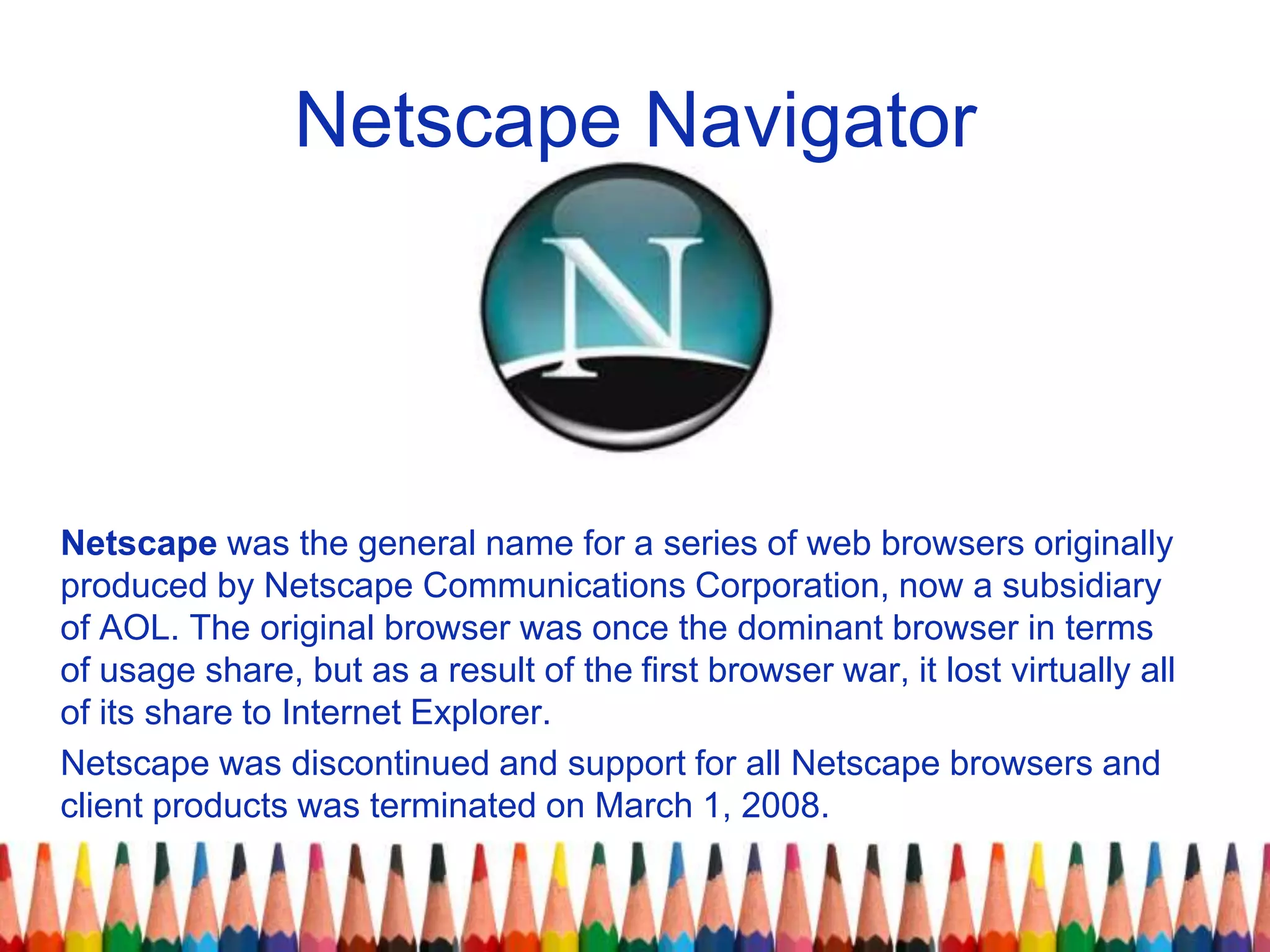 Netscape was the general name for a series of web browsers originally
produced by Netscape Communications Corporation, now a subsidiary
of AOL. The original browser was once the dominant browser in terms
of usage share, but as a result of the first browser war, it lost virtually all
of its share to Internet Explorer.
Netscape was discontinued and support for all Netscape browsers and
client products was terminated on March 1, 2008.
Netscape Navigator
 