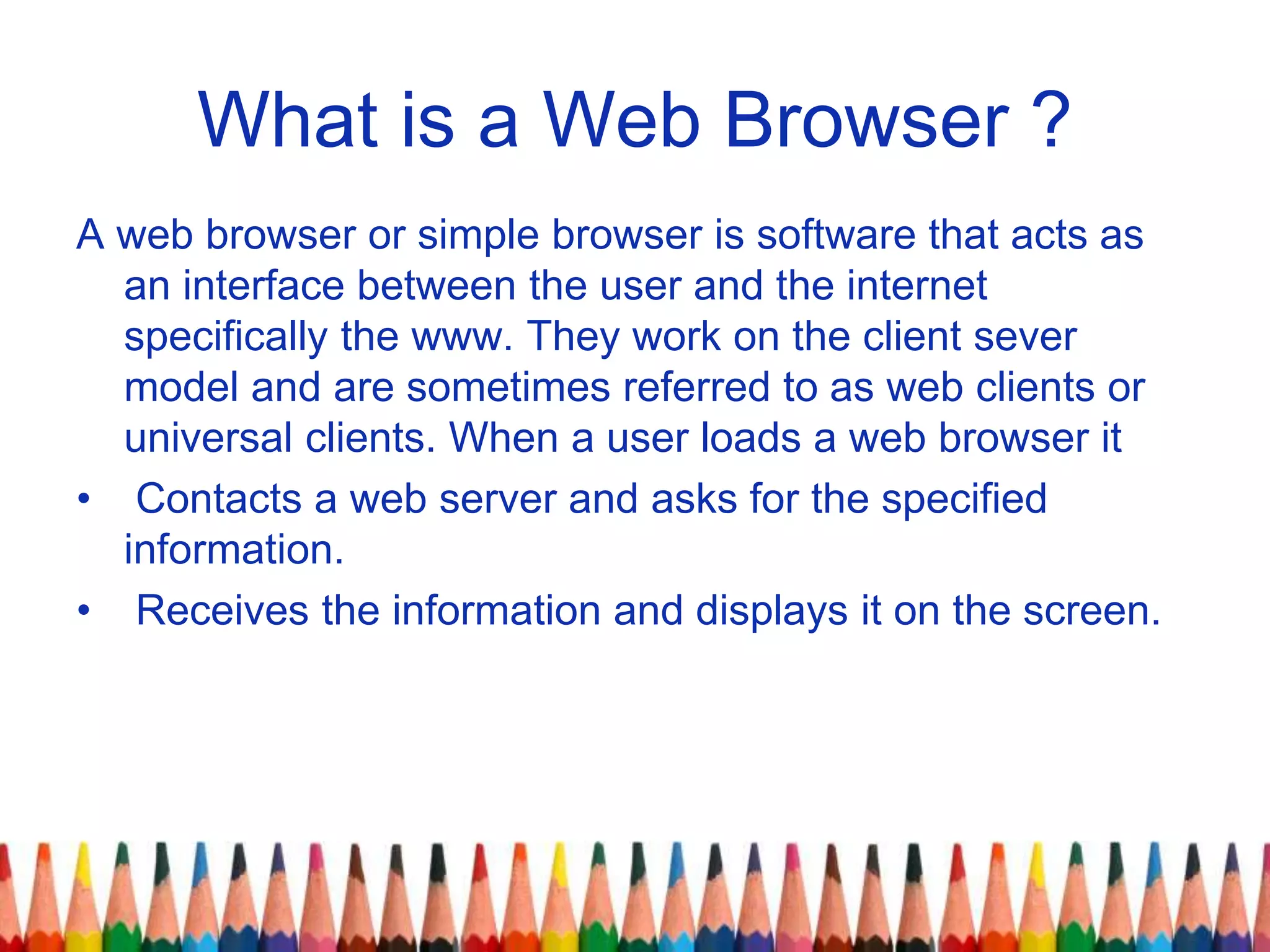 What is a Web Browser ?
A web browser or simple browser is software that acts as
an interface between the user and the internet
specifically the www. They work on the client sever
model and are sometimes referred to as web clients or
universal clients. When a user loads a web browser it
• Contacts a web server and asks for the specified
information.
• Receives the information and displays it on the screen.
 